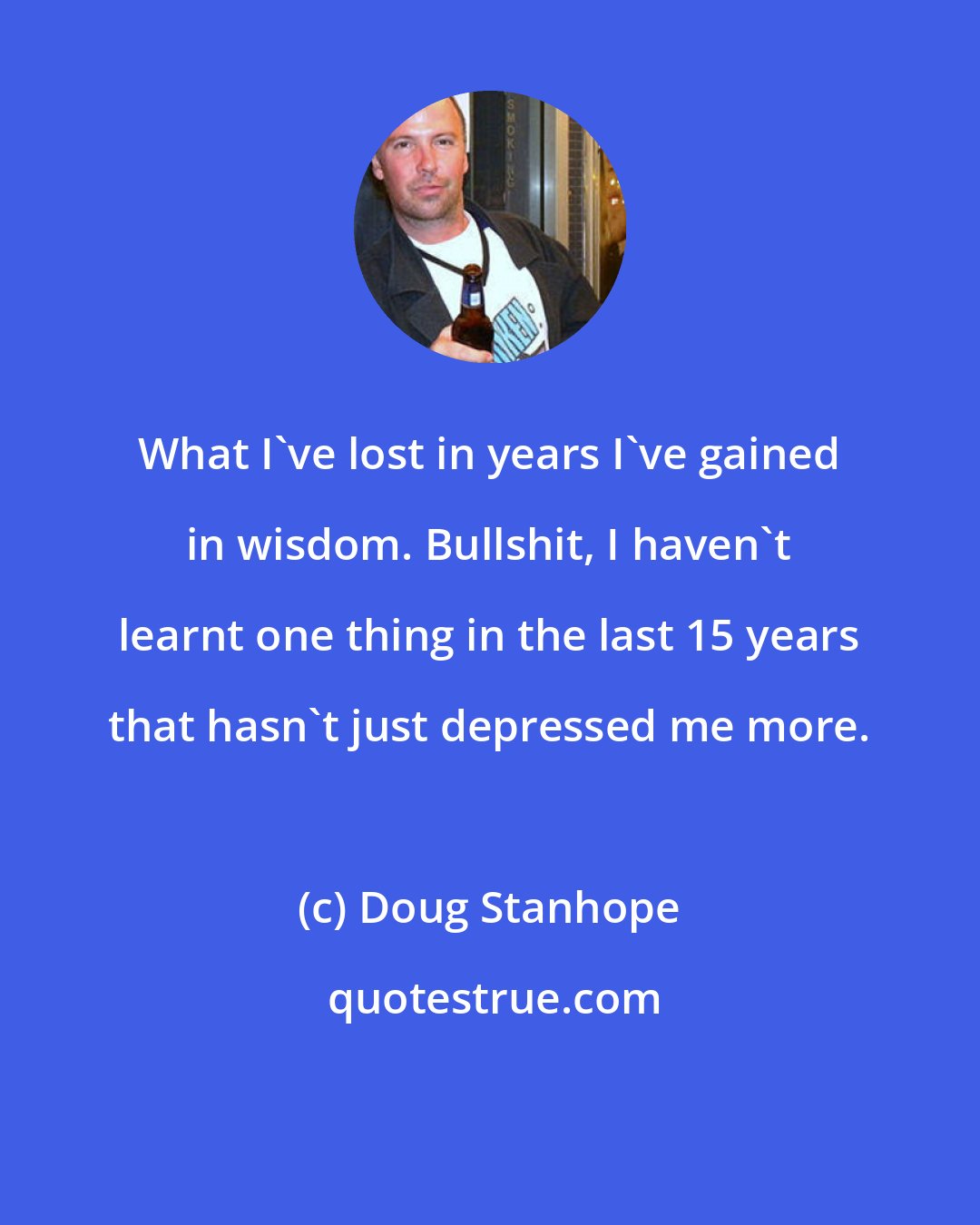 Doug Stanhope: What I've lost in years I've gained in wisdom. Bullshit, I haven't learnt one thing in the last 15 years that hasn't just depressed me more.