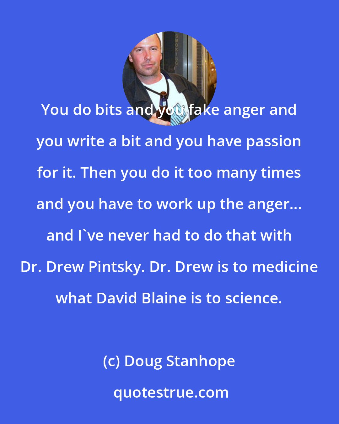 Doug Stanhope: You do bits and you fake anger and you write a bit and you have passion for it. Then you do it too many times and you have to work up the anger... and I've never had to do that with Dr. Drew Pintsky. Dr. Drew is to medicine what David Blaine is to science.