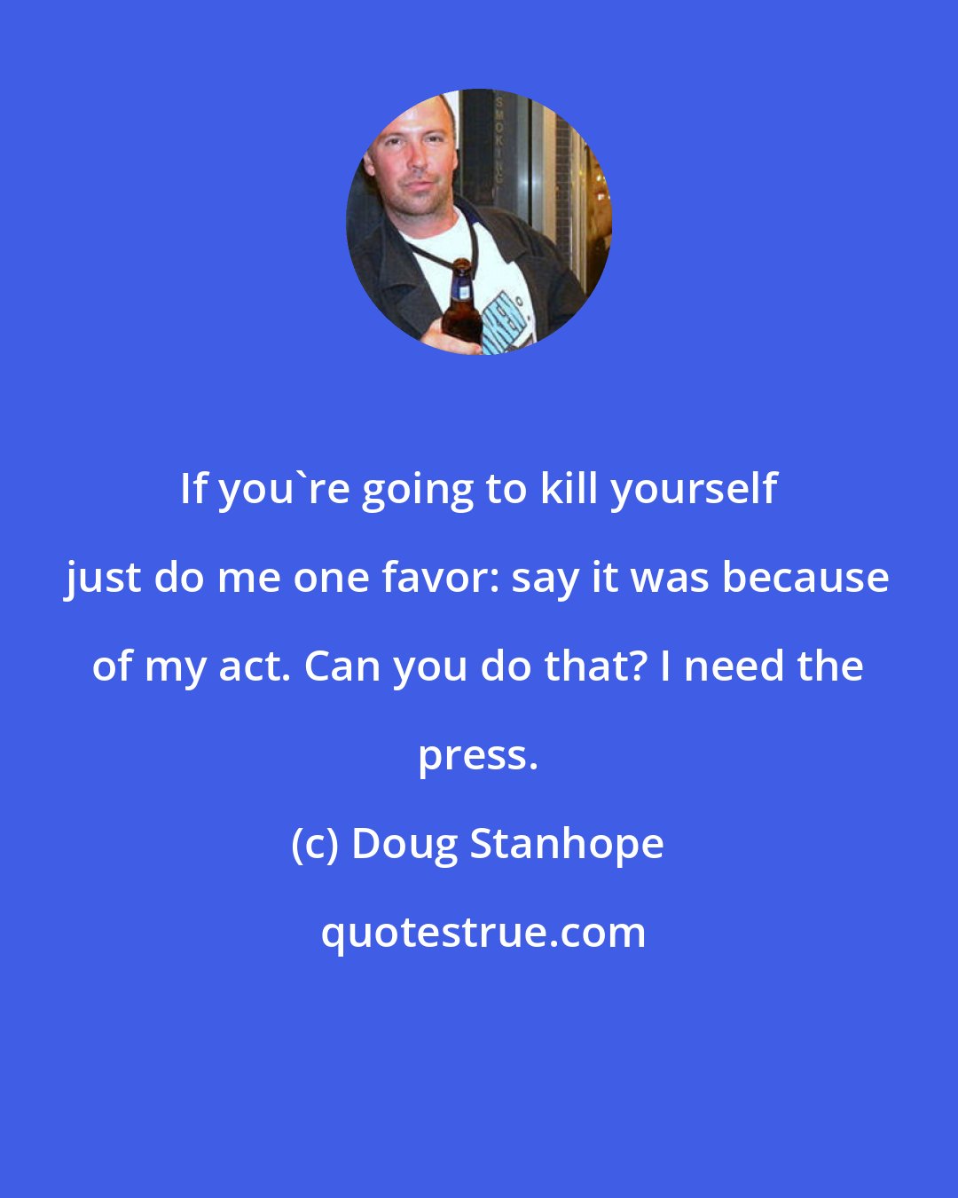 Doug Stanhope: If you're going to kill yourself just do me one favor: say it was because of my act. Can you do that? I need the press.