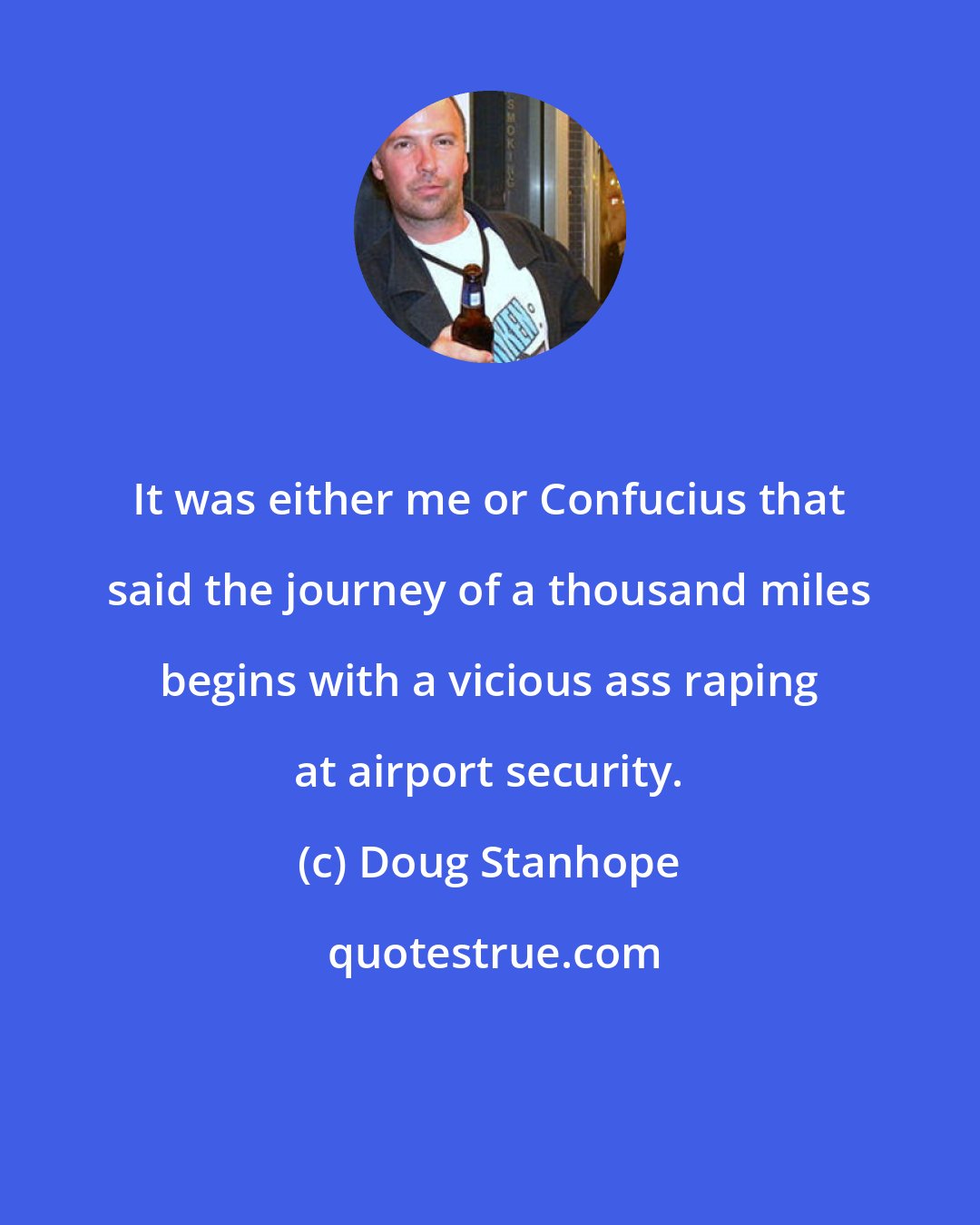 Doug Stanhope: It was either me or Confucius that said the journey of a thousand miles begins with a vicious ass raping at airport security.