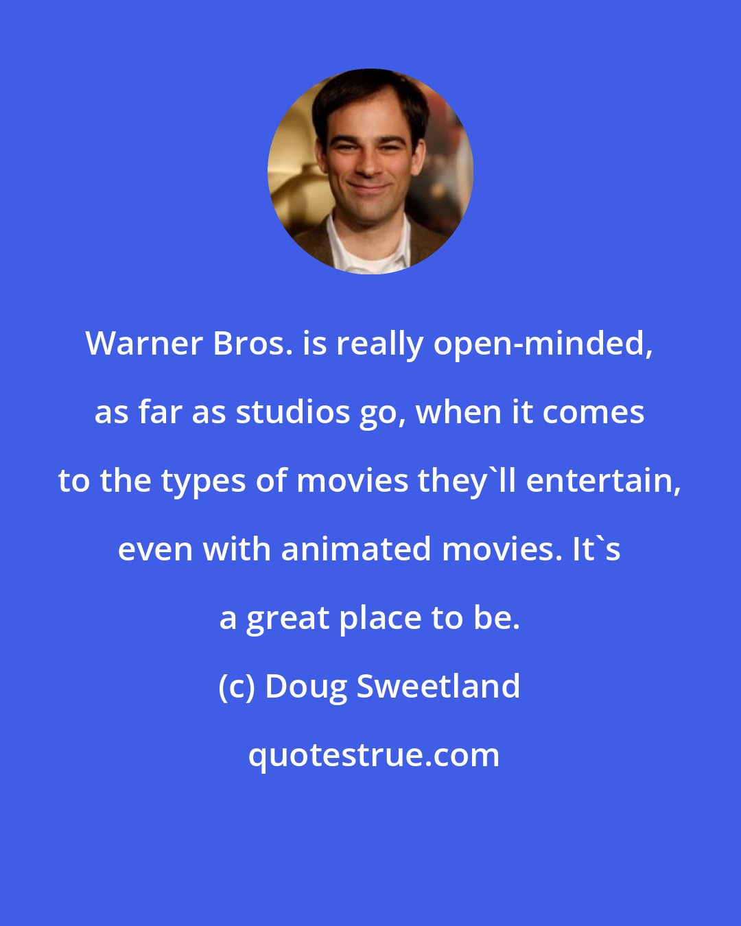 Doug Sweetland: Warner Bros. is really open-minded, as far as studios go, when it comes to the types of movies they'll entertain, even with animated movies. It's a great place to be.