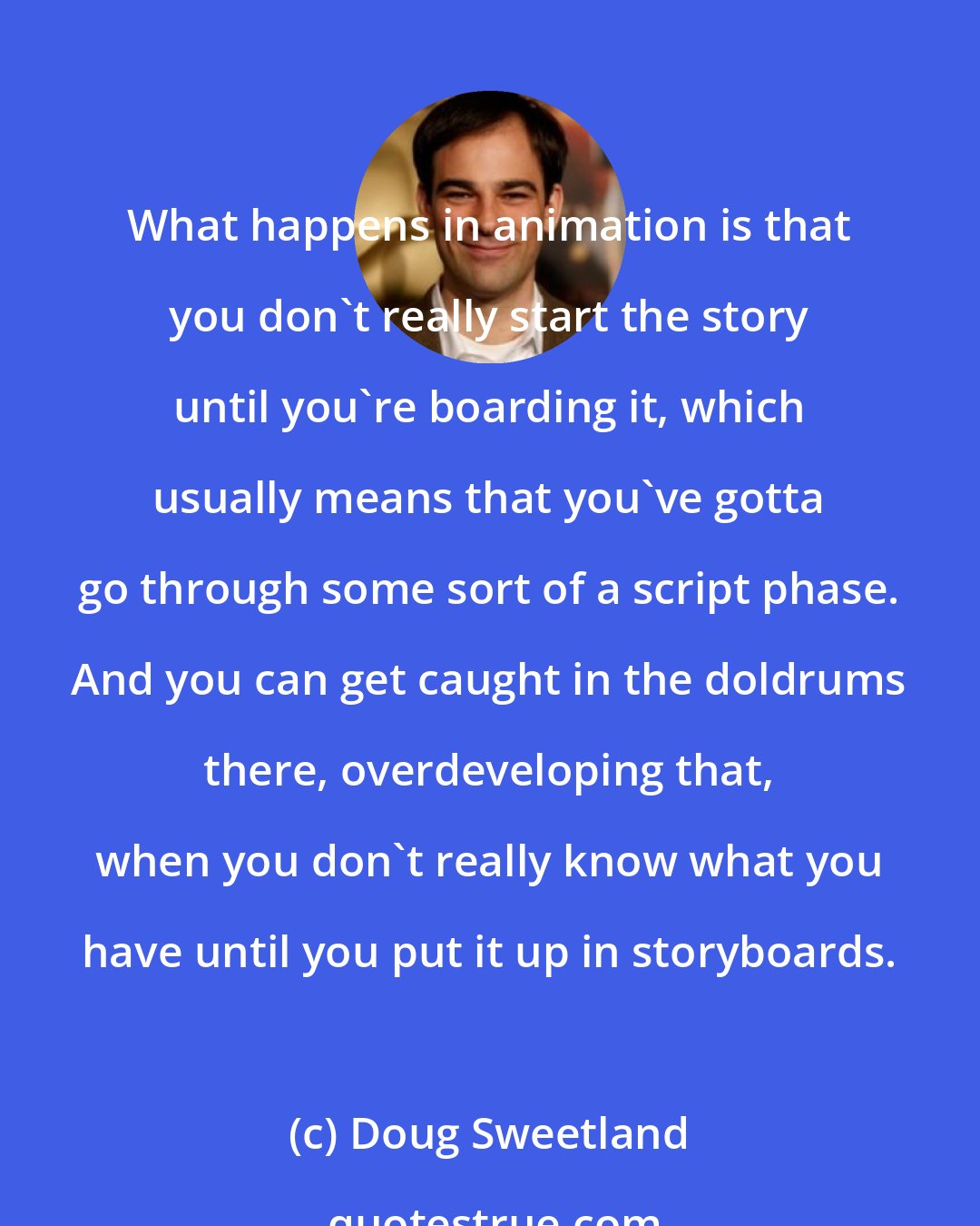 Doug Sweetland: What happens in animation is that you don't really start the story until you're boarding it, which usually means that you've gotta go through some sort of a script phase. And you can get caught in the doldrums there, overdeveloping that, when you don't really know what you have until you put it up in storyboards.