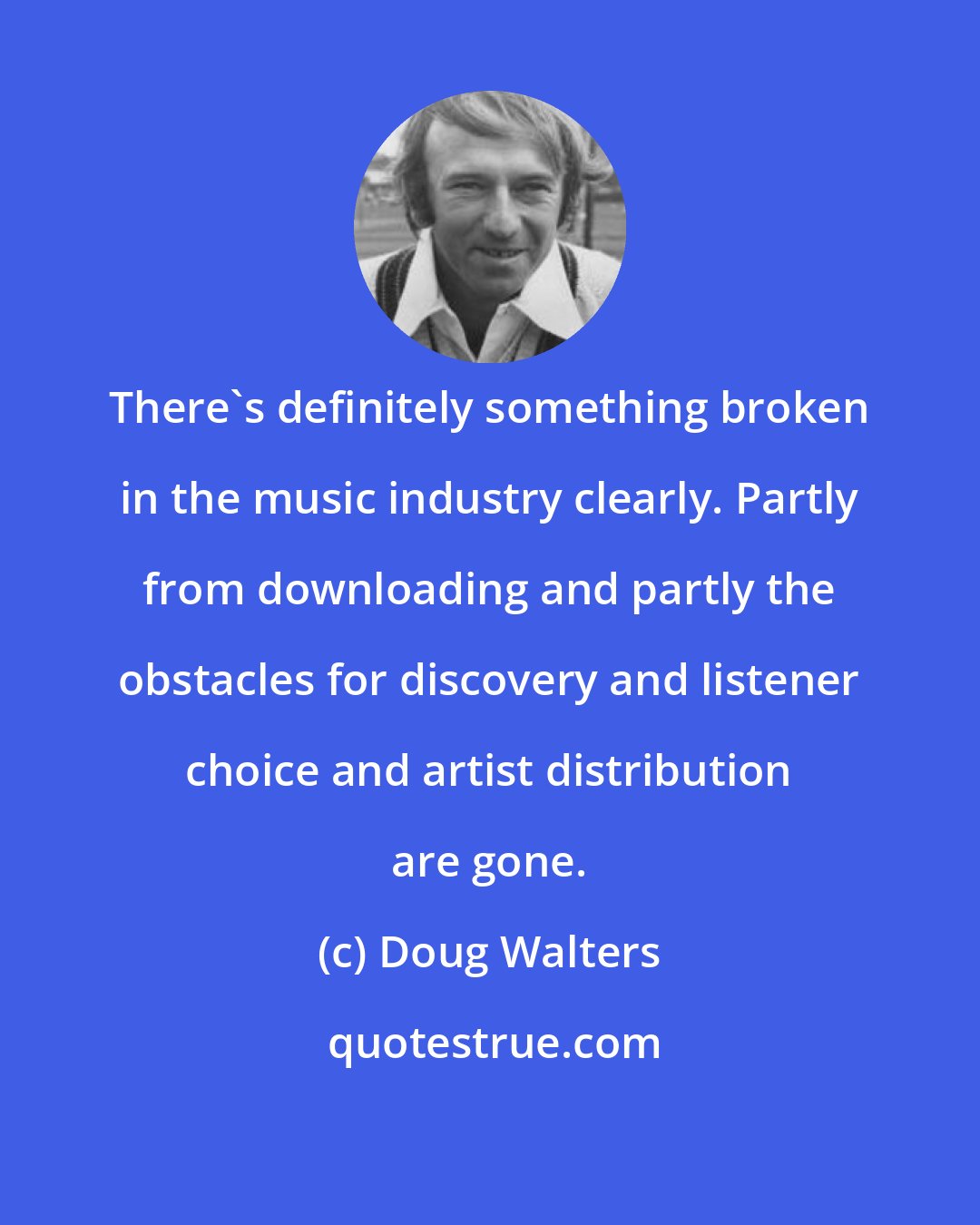 Doug Walters: There's definitely something broken in the music industry clearly. Partly from downloading and partly the obstacles for discovery and listener choice and artist distribution are gone.