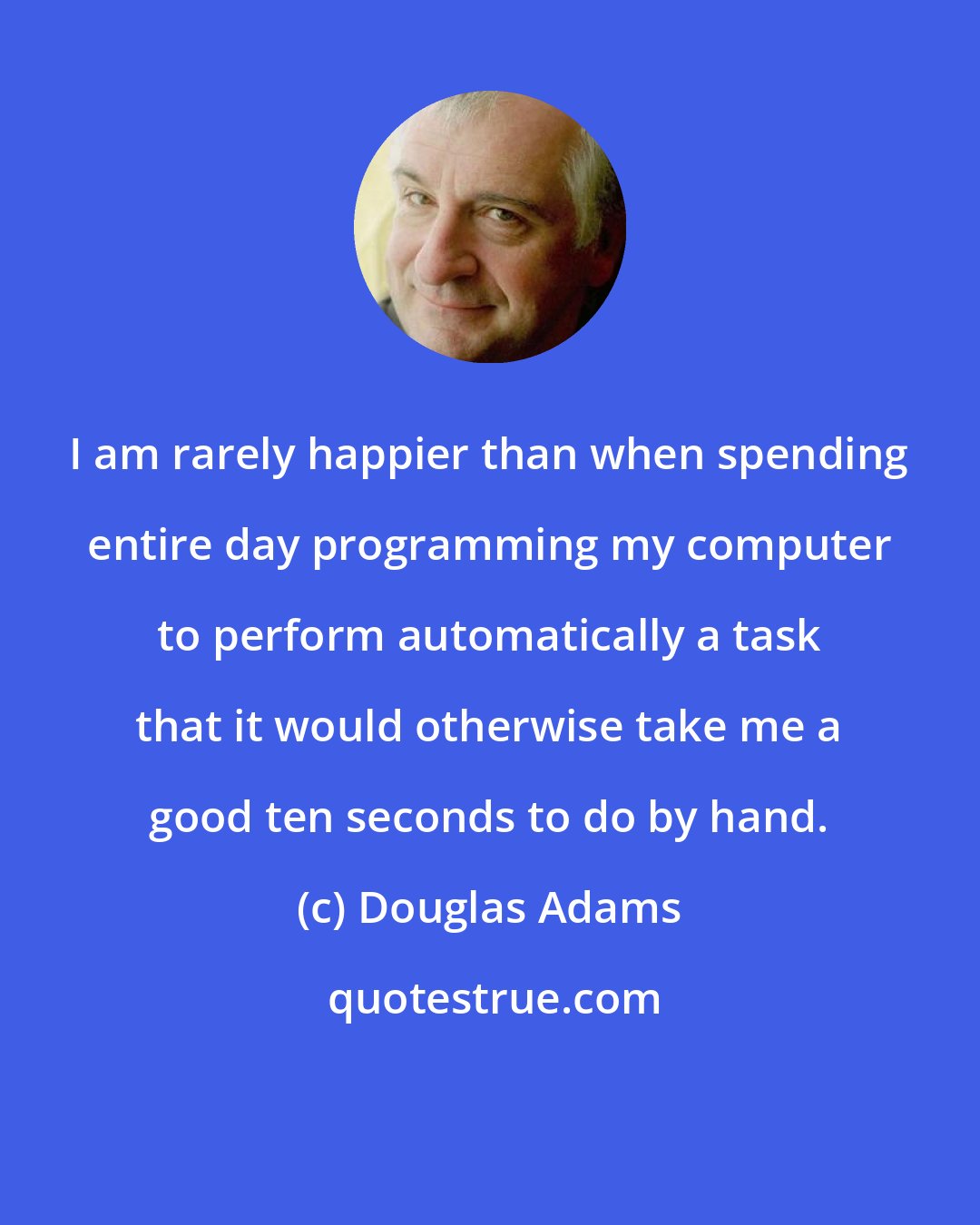 Douglas Adams: I am rarely happier than when spending entire day programming my computer to perform automatically a task that it would otherwise take me a good ten seconds to do by hand.