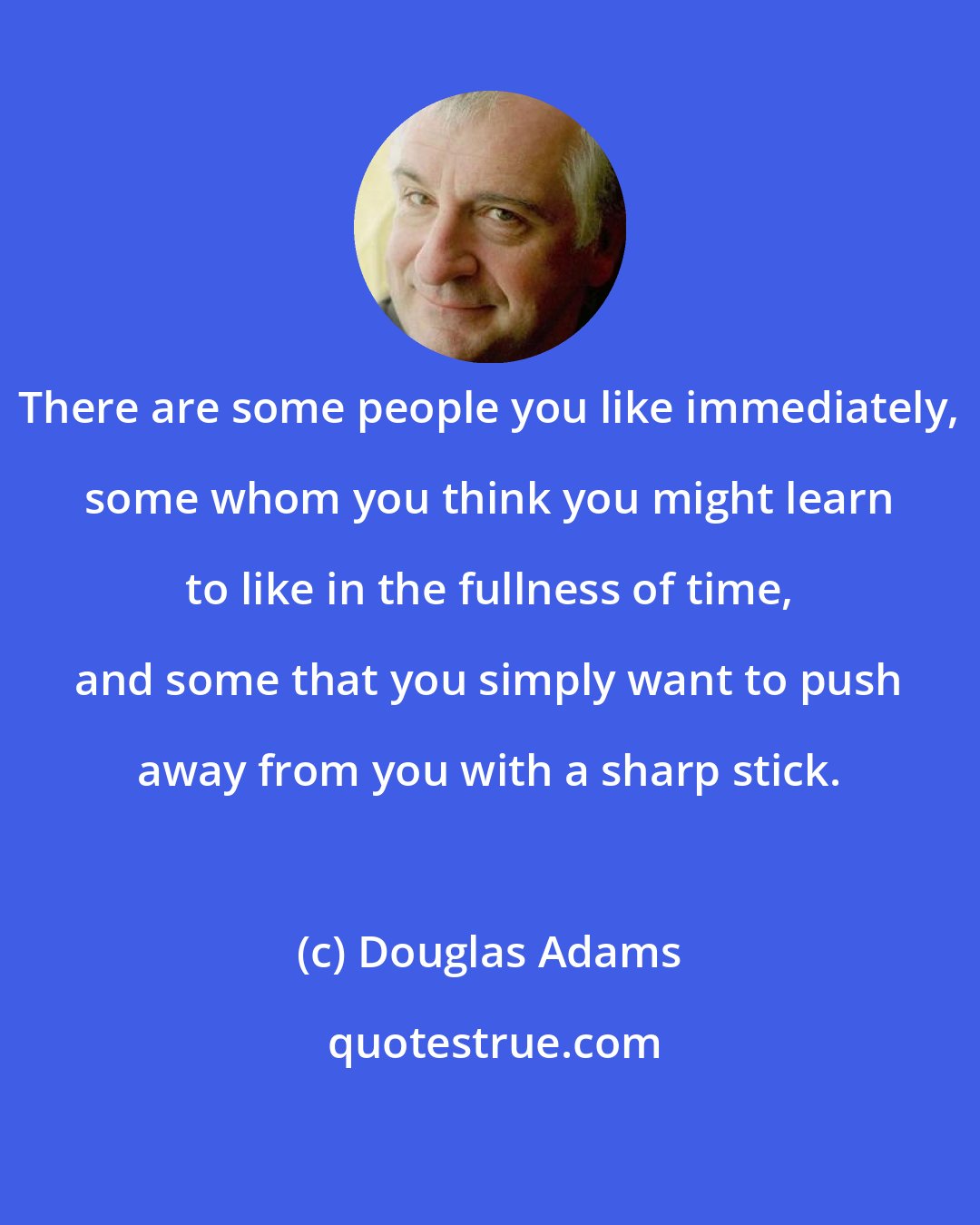 Douglas Adams: There are some people you like immediately, some whom you think you might learn to like in the fullness of time, and some that you simply want to push away from you with a sharp stick.