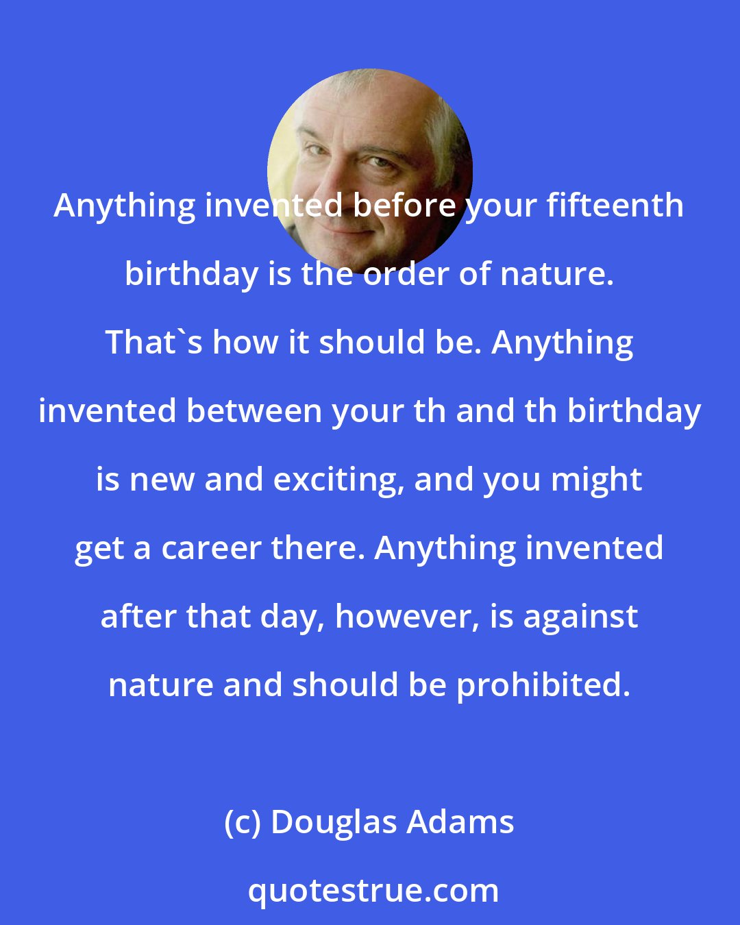 Douglas Adams: Anything invented before your fifteenth birthday is the order of nature. That's how it should be. Anything invented between your th and th birthday is new and exciting, and you might get a career there. Anything invented after that day, however, is against nature and should be prohibited.