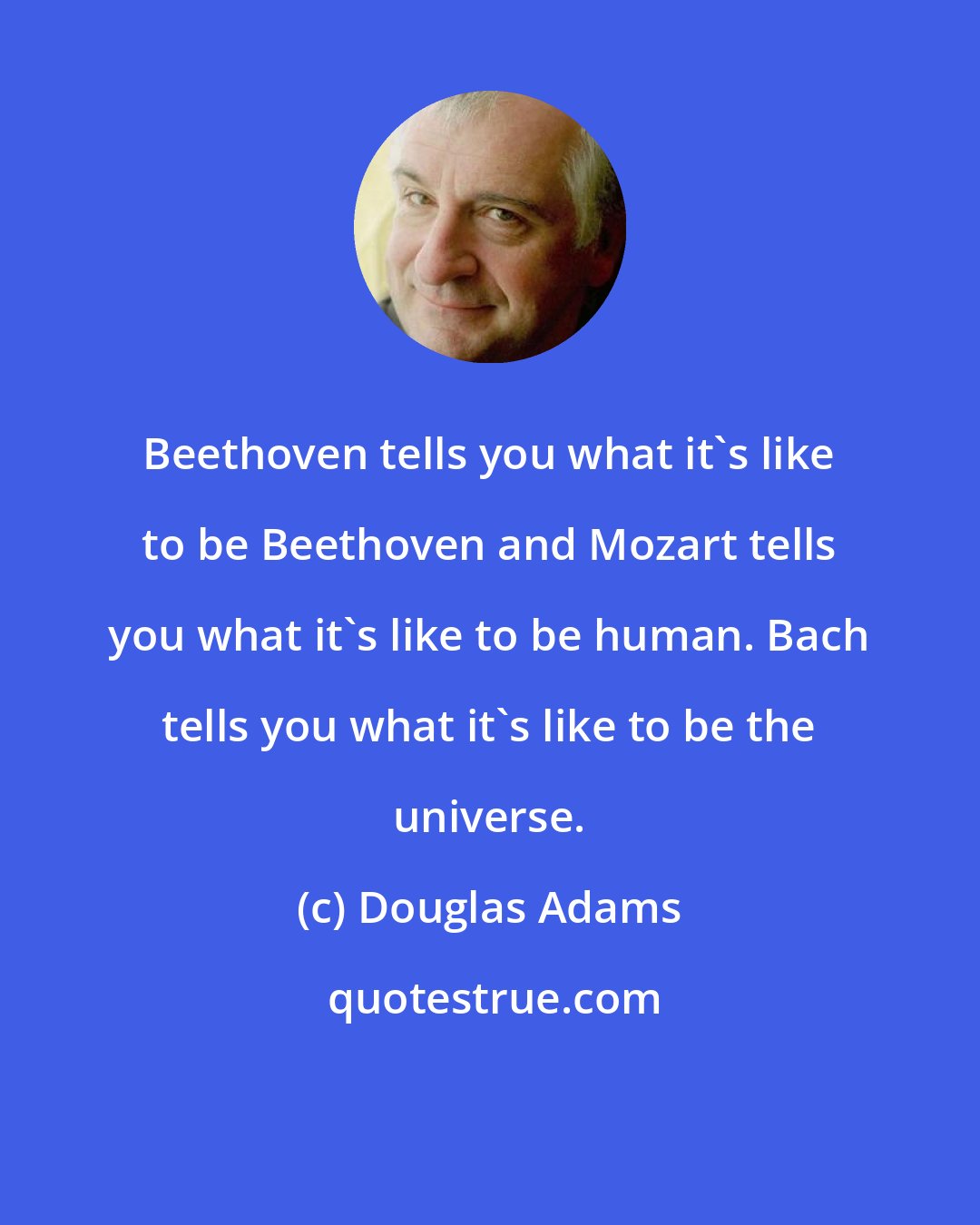 Douglas Adams: Beethoven tells you what it's like to be Beethoven and Mozart tells you what it's like to be human. Bach tells you what it's like to be the universe.