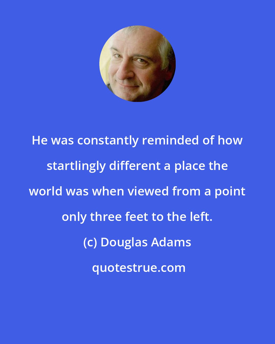 Douglas Adams: He was constantly reminded of how startlingly different a place the world was when viewed from a point only three feet to the left.