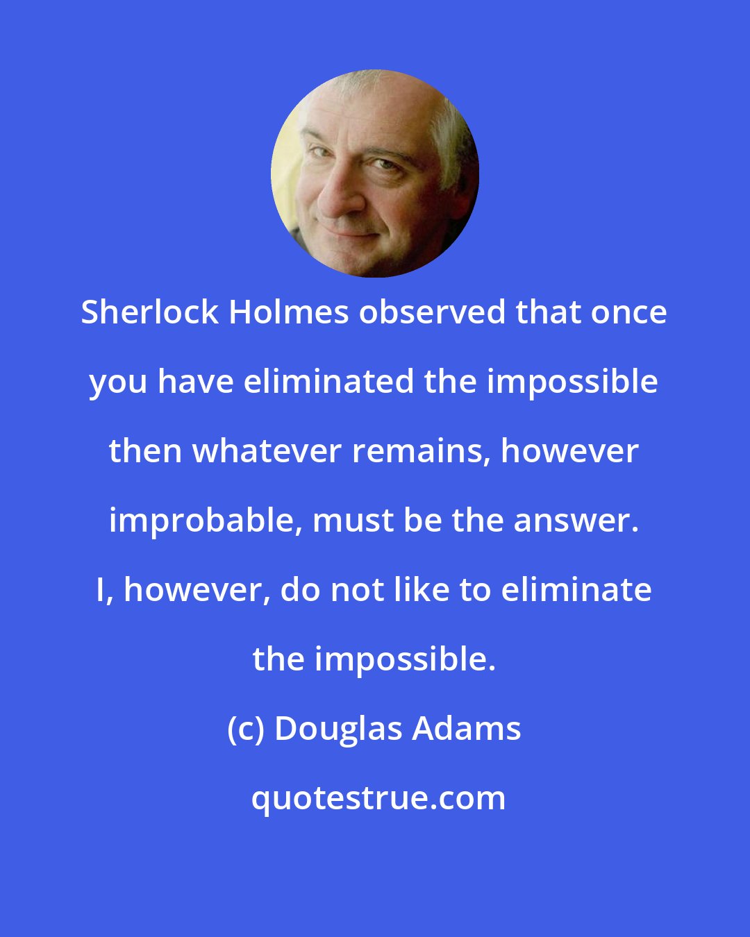 Douglas Adams: Sherlock Holmes observed that once you have eliminated the impossible then whatever remains, however improbable, must be the answer. I, however, do not like to eliminate the impossible.