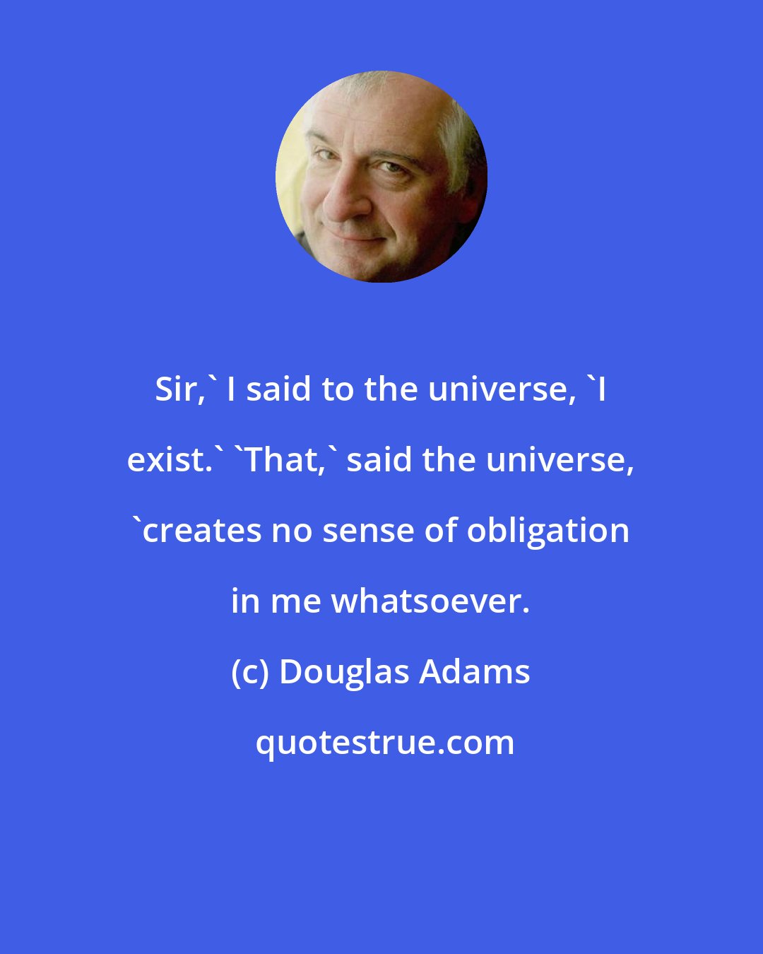 Douglas Adams: Sir,' I said to the universe, 'I exist.' 'That,' said the universe, 'creates no sense of obligation in me whatsoever.