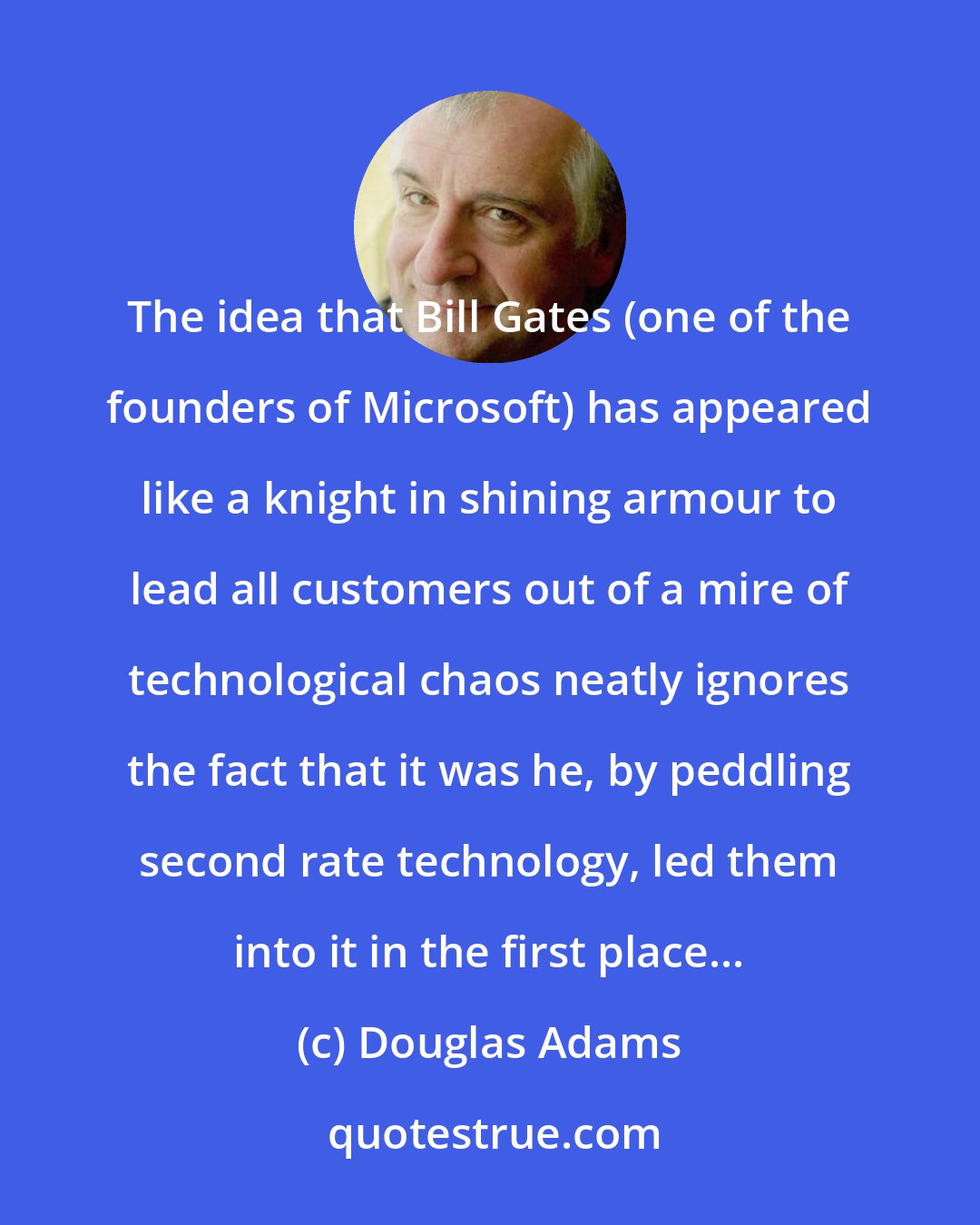 Douglas Adams: The idea that Bill Gates (one of the founders of Microsoft) has appeared like a knight in shining armour to lead all customers out of a mire of technological chaos neatly ignores the fact that it was he, by peddling second rate technology, led them into it in the first place...