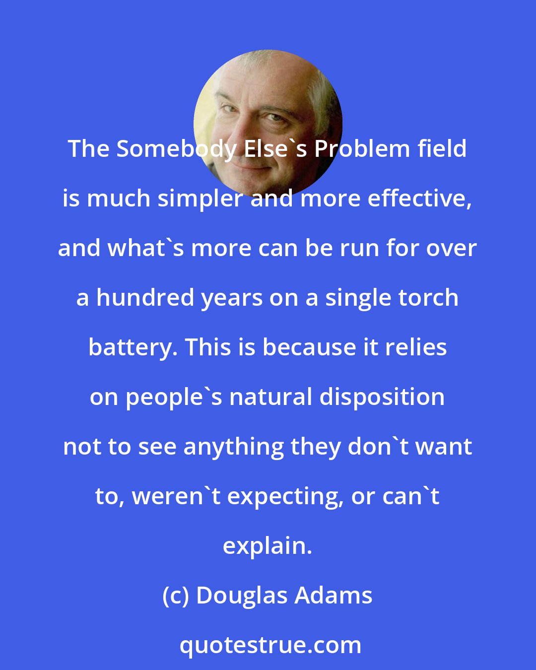 Douglas Adams: The Somebody Else's Problem field is much simpler and more effective, and what's more can be run for over a hundred years on a single torch battery. This is because it relies on people's natural disposition not to see anything they don't want to, weren't expecting, or can't explain.