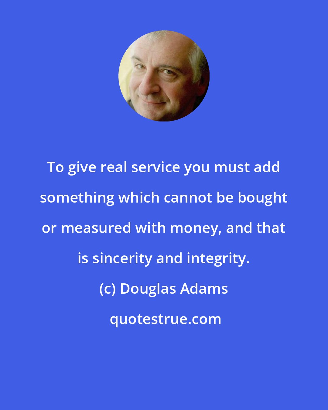 Douglas Adams: To give real service you must add something which cannot be bought or measured with money, and that is sincerity and integrity.