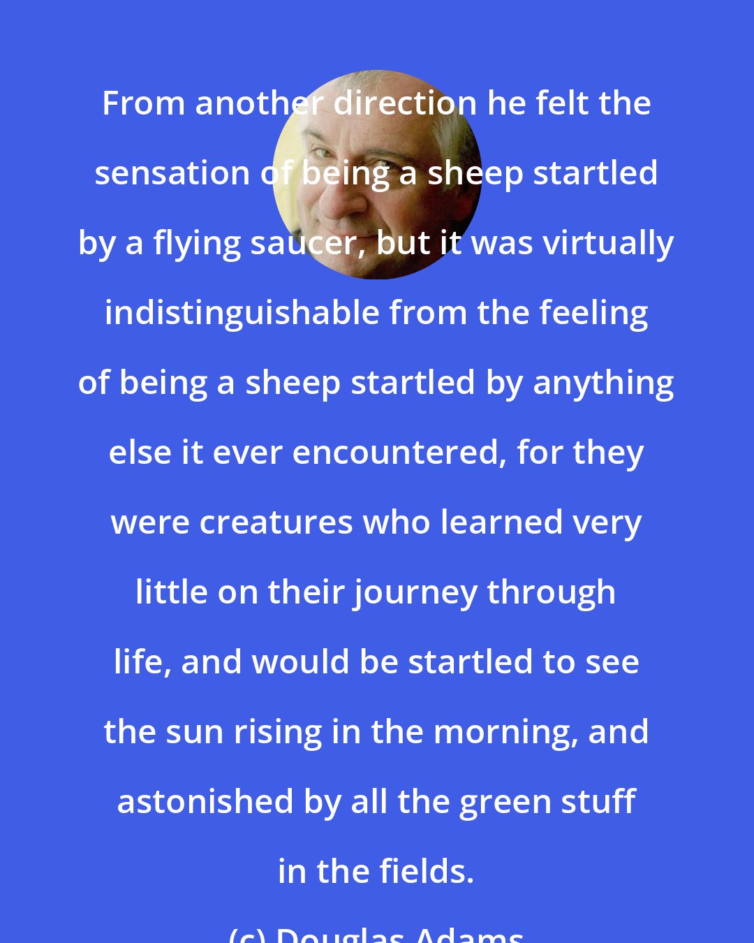 Douglas Adams: From another direction he felt the sensation of being a sheep startled by a flying saucer, but it was virtually indistinguishable from the feeling of being a sheep startled by anything else it ever encountered, for they were creatures who learned very little on their journey through life, and would be startled to see the sun rising in the morning, and astonished by all the green stuff in the fields.