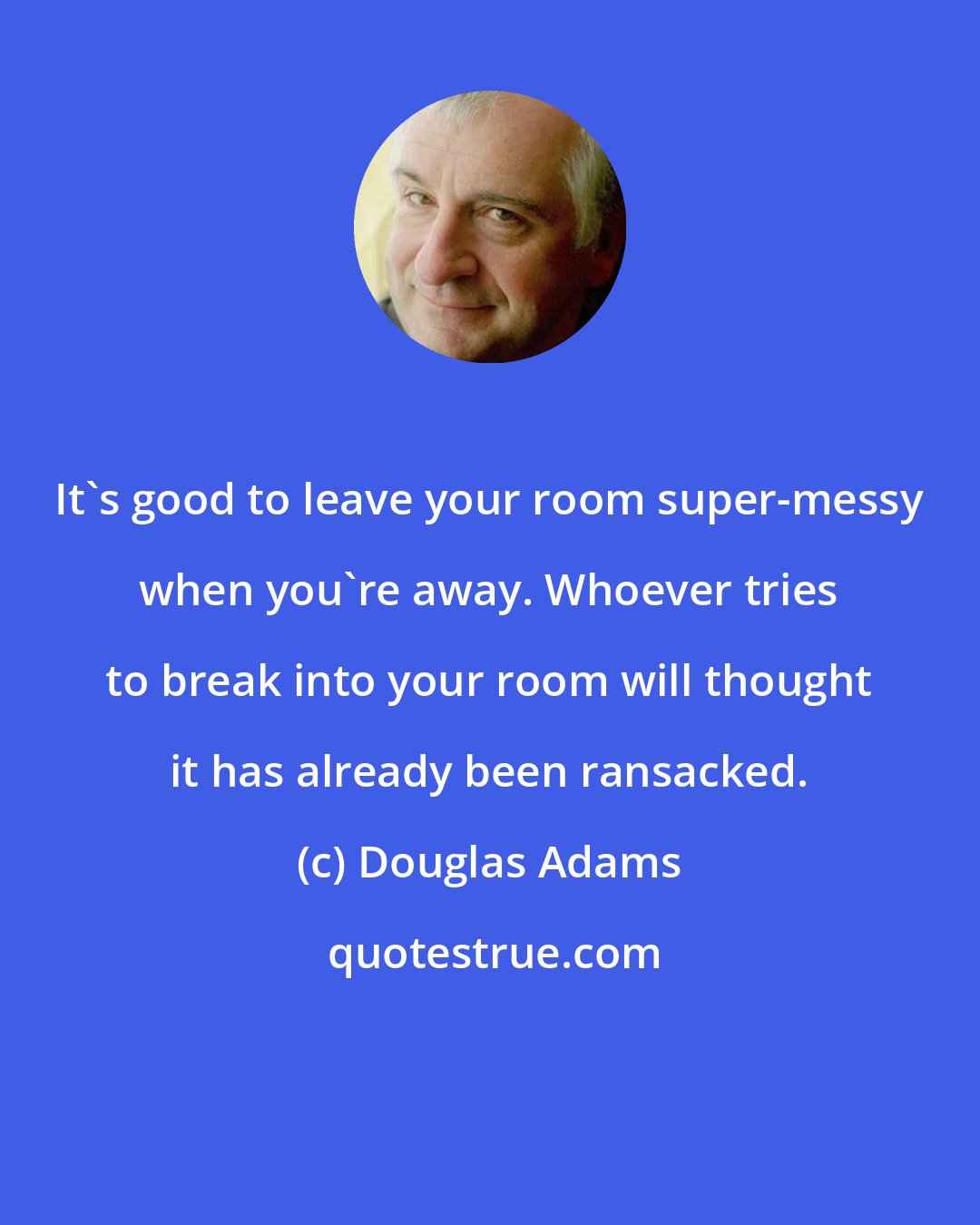 Douglas Adams: It's good to leave your room super-messy when you're away. Whoever tries to break into your room will thought it has already been ransacked.