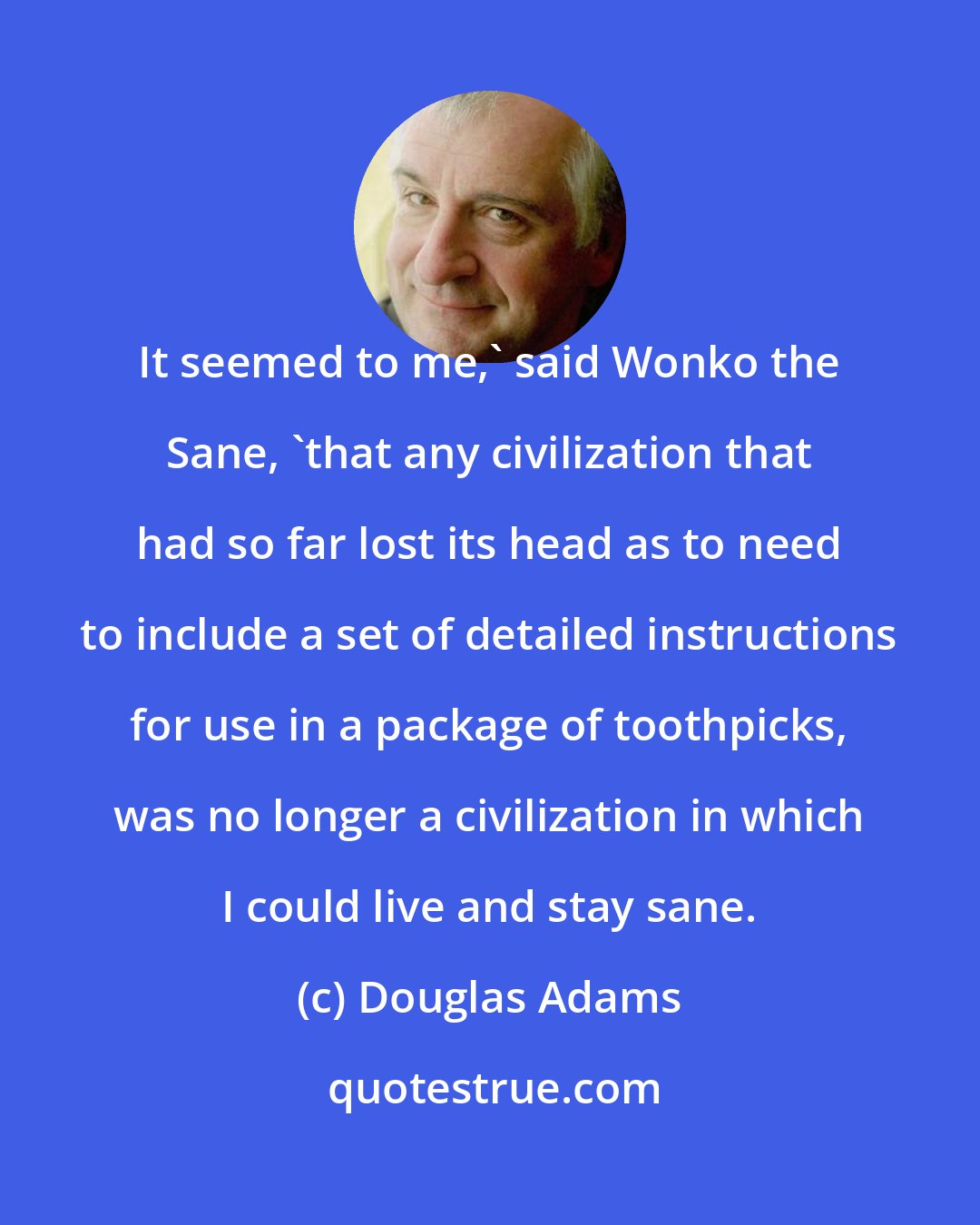 Douglas Adams: It seemed to me,' said Wonko the Sane, 'that any civilization that had so far lost its head as to need to include a set of detailed instructions for use in a package of toothpicks, was no longer a civilization in which I could live and stay sane.