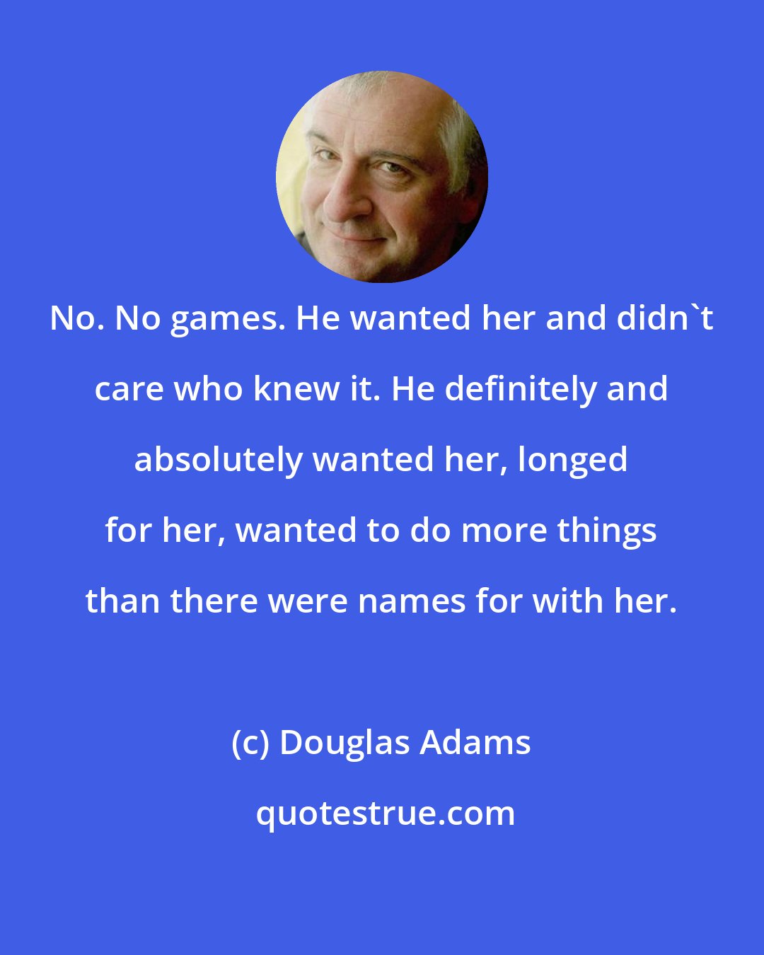 Douglas Adams: No. No games. He wanted her and didn't care who knew it. He definitely and absolutely wanted her, longed for her, wanted to do more things than there were names for with her.