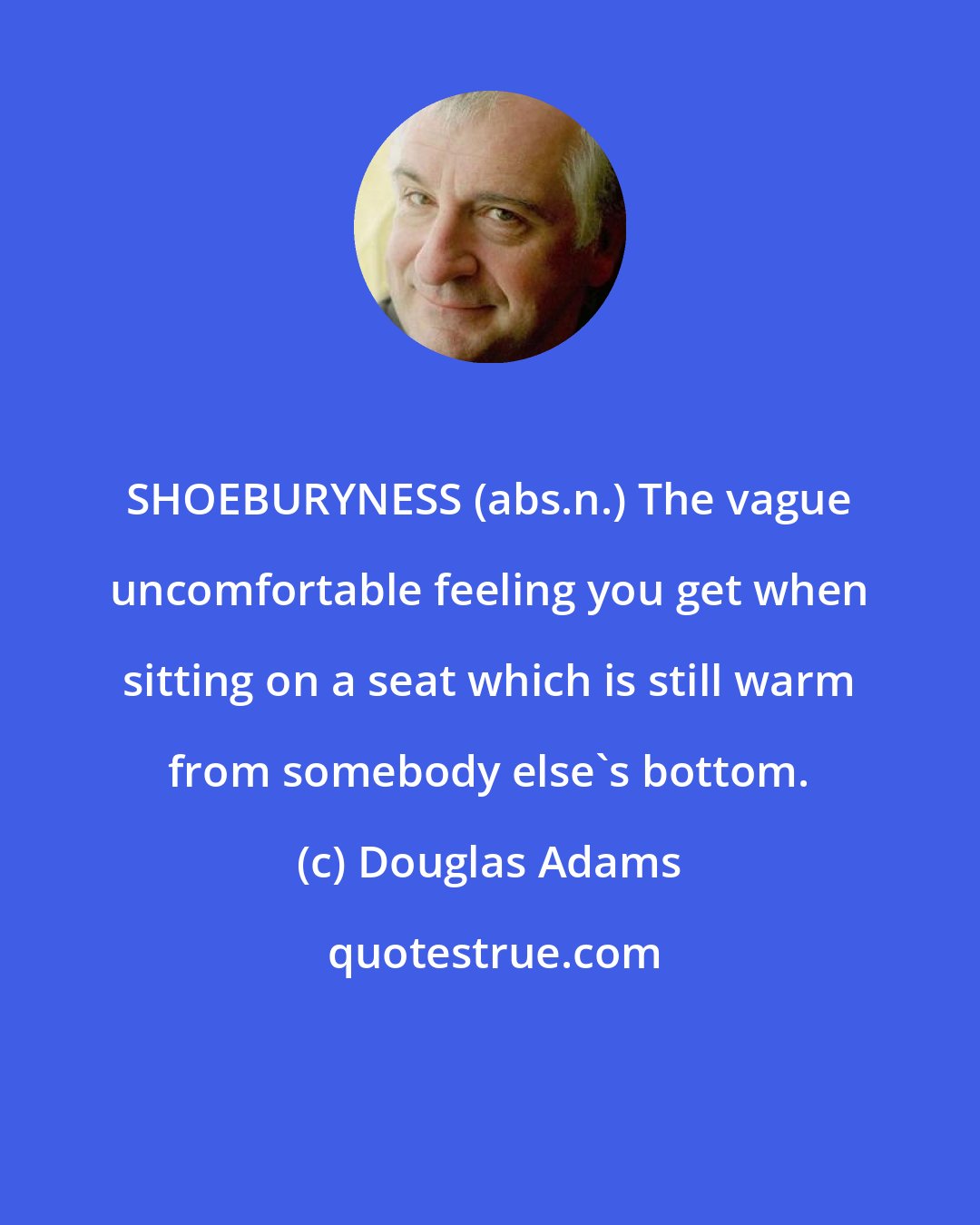 Douglas Adams: SHOEBURYNESS (abs.n.) The vague uncomfortable feeling you get when sitting on a seat which is still warm from somebody else's bottom.