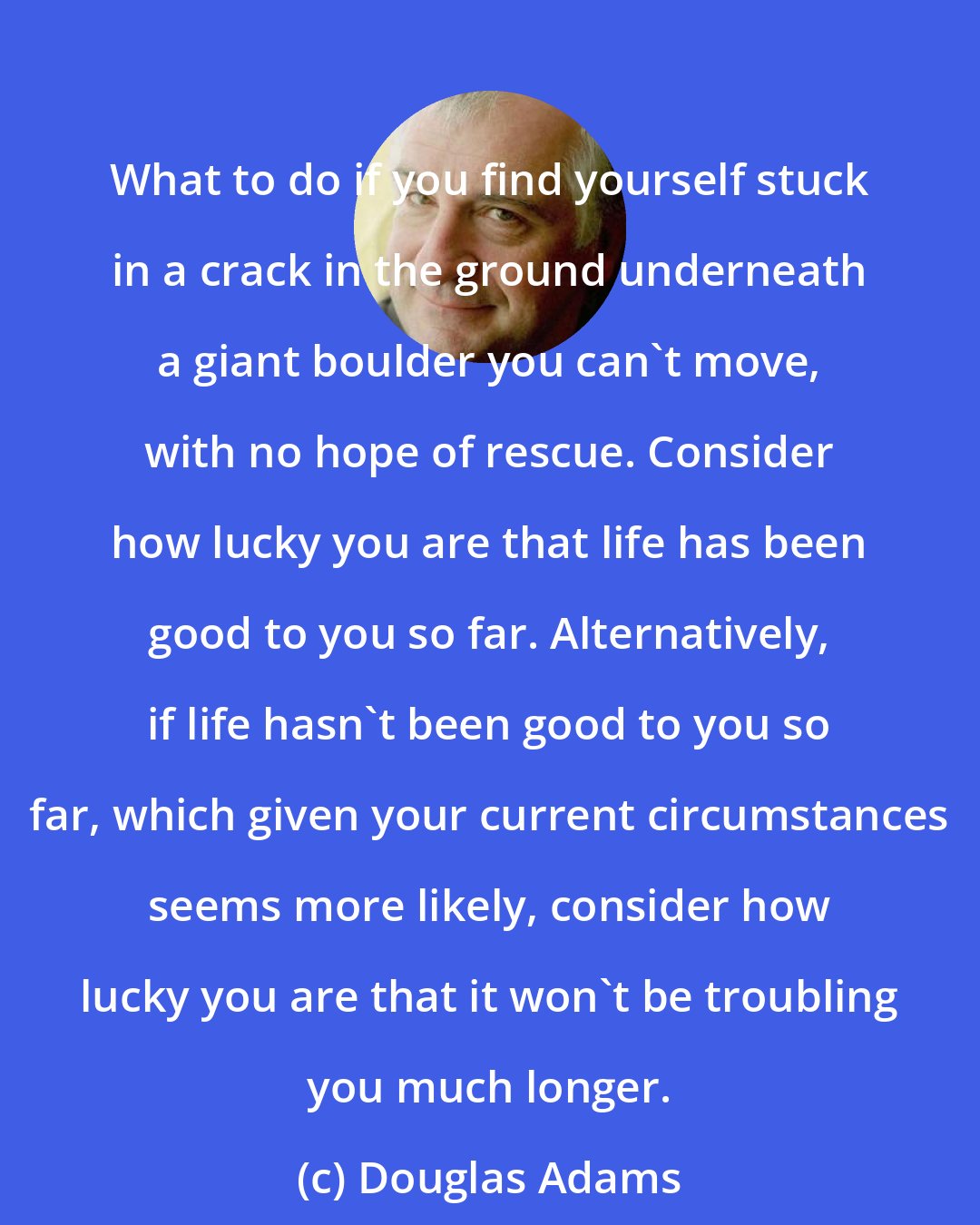 Douglas Adams: What to do if you find yourself stuck in a crack in the ground underneath a giant boulder you can't move, with no hope of rescue. Consider how lucky you are that life has been good to you so far. Alternatively, if life hasn't been good to you so far, which given your current circumstances seems more likely, consider how lucky you are that it won't be troubling you much longer.