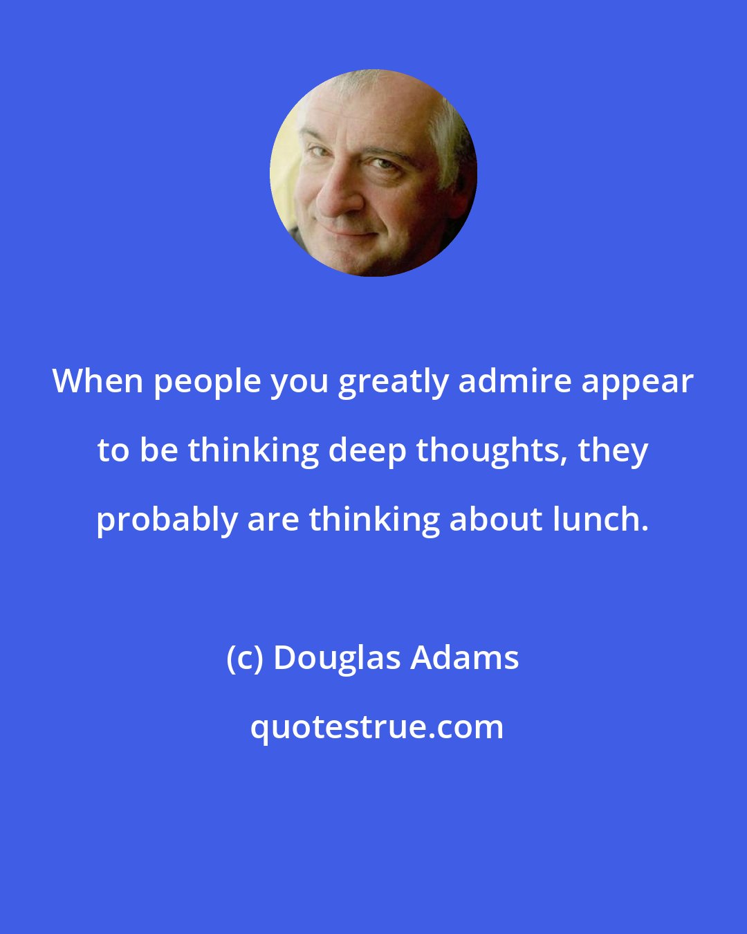 Douglas Adams: When people you greatly admire appear to be thinking deep thoughts, they probably are thinking about lunch.