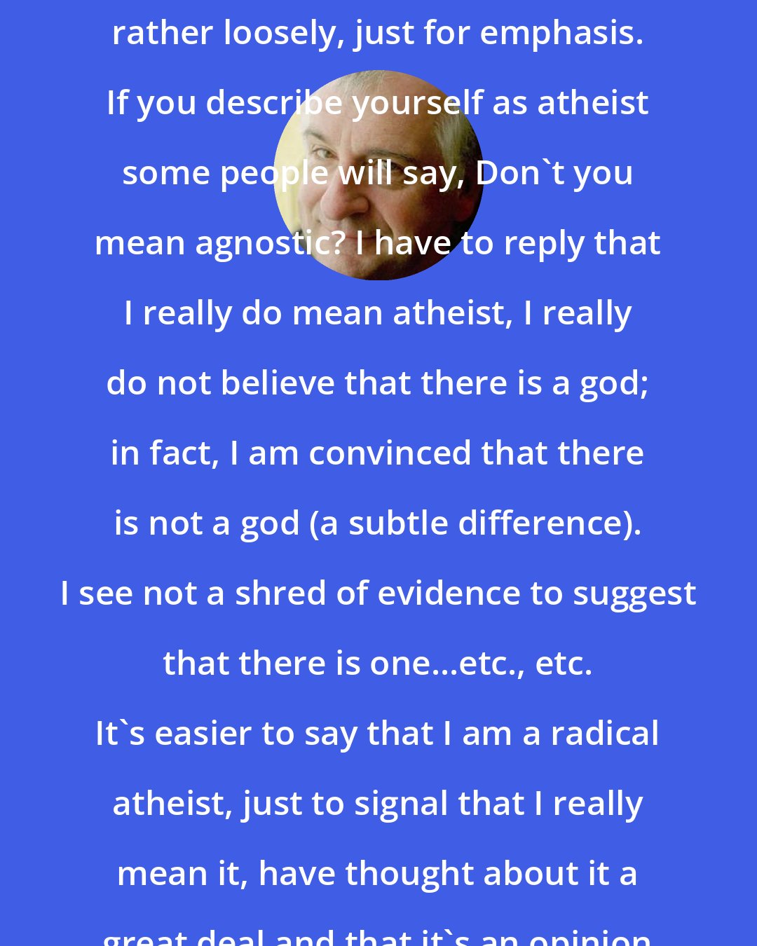 Douglas Adams: Yes, I think I use the term radical rather loosely, just for emphasis. If you describe yourself as atheist some people will say, Don't you mean agnostic? I have to reply that I really do mean atheist, I really do not believe that there is a god; in fact, I am convinced that there is not a god (a subtle difference). I see not a shred of evidence to suggest that there is one...etc., etc. It's easier to say that I am a radical atheist, just to signal that I really mean it, have thought about it a great deal and that it's an opinion I hold seriously.