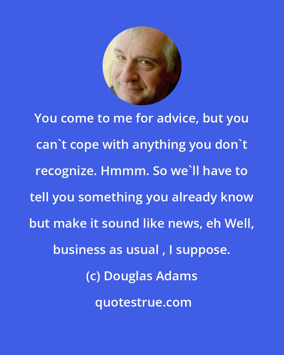 Douglas Adams: You come to me for advice, but you can't cope with anything you don't recognize. Hmmm. So we'll have to tell you something you already know but make it sound like news, eh Well, business as usual , I suppose.