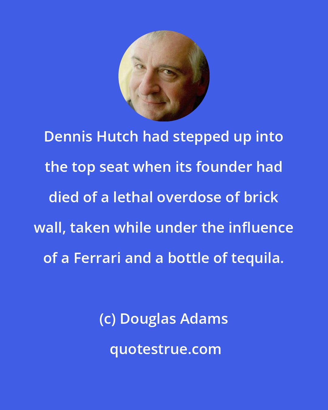 Douglas Adams: Dennis Hutch had stepped up into the top seat when its founder had died of a lethal overdose of brick wall, taken while under the influence of a Ferrari and a bottle of tequila.