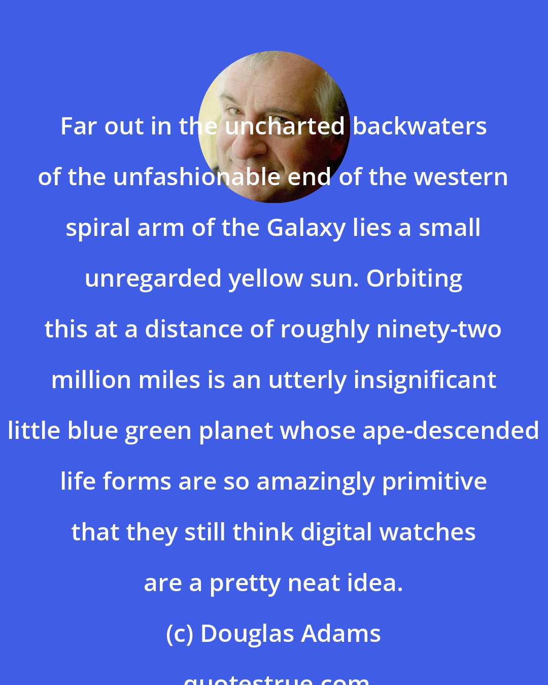 Douglas Adams: Far out in the uncharted backwaters of the unfashionable end of the western spiral arm of the Galaxy lies a small unregarded yellow sun. Orbiting this at a distance of roughly ninety-two million miles is an utterly insignificant little blue green planet whose ape-descended life forms are so amazingly primitive that they still think digital watches are a pretty neat idea.