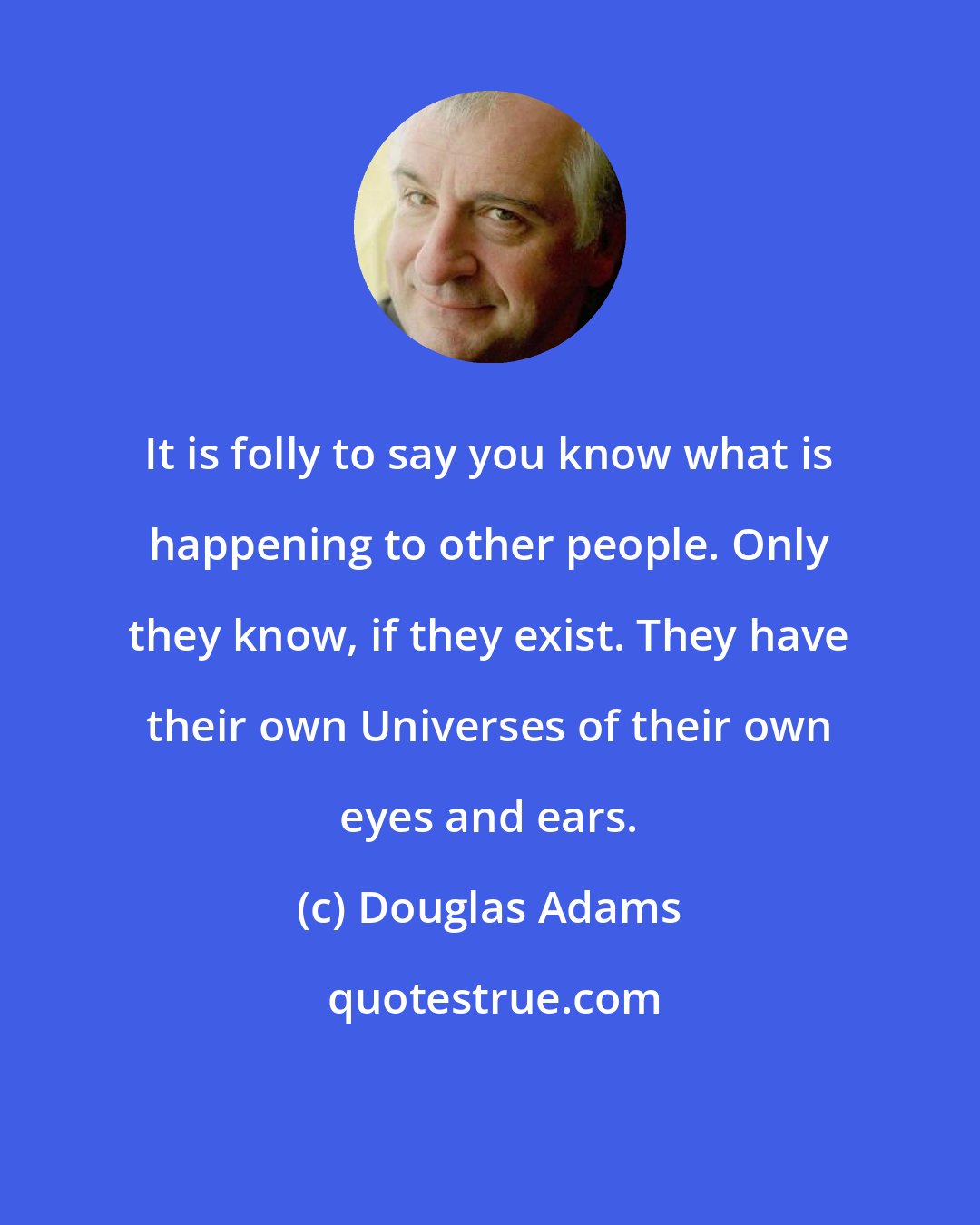 Douglas Adams: It is folly to say you know what is happening to other people. Only they know, if they exist. They have their own Universes of their own eyes and ears.