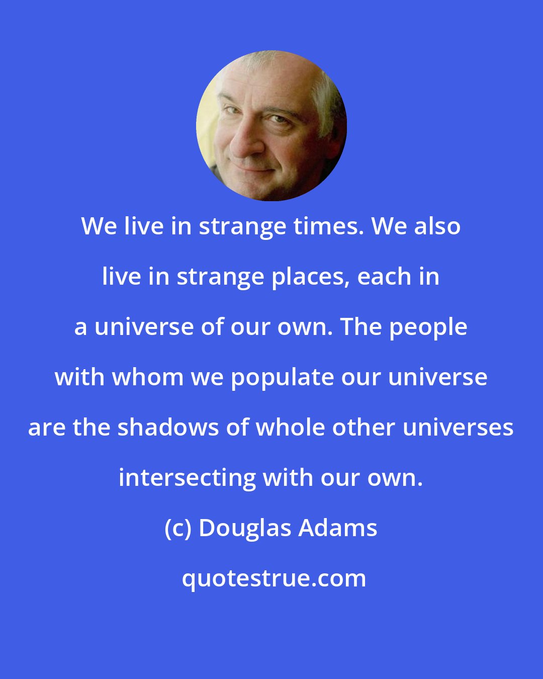 Douglas Adams: We live in strange times. We also live in strange places, each in a universe of our own. The people with whom we populate our universe are the shadows of whole other universes intersecting with our own.