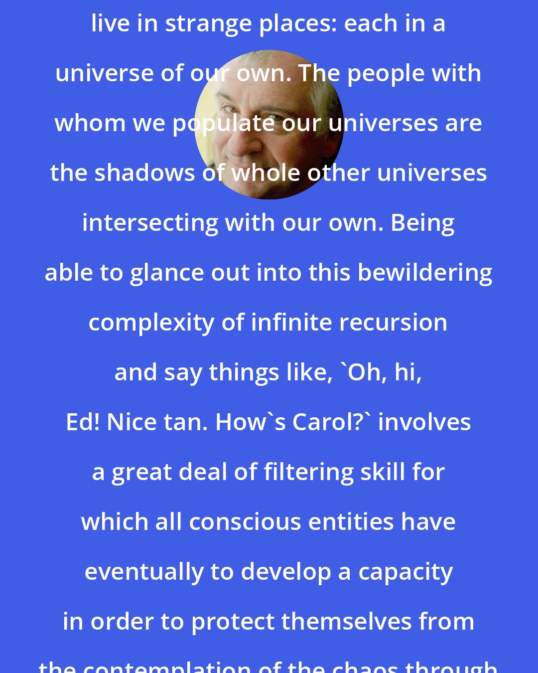 Douglas Adams: We live in strange times. We also live in strange places: each in a universe of our own. The people with whom we populate our universes are the shadows of whole other universes intersecting with our own. Being able to glance out into this bewildering complexity of infinite recursion and say things like, 'Oh, hi, Ed! Nice tan. How's Carol?' involves a great deal of filtering skill for which all conscious entities have eventually to develop a capacity in order to protect themselves from the contemplation of the chaos through which they seethe and tumble.