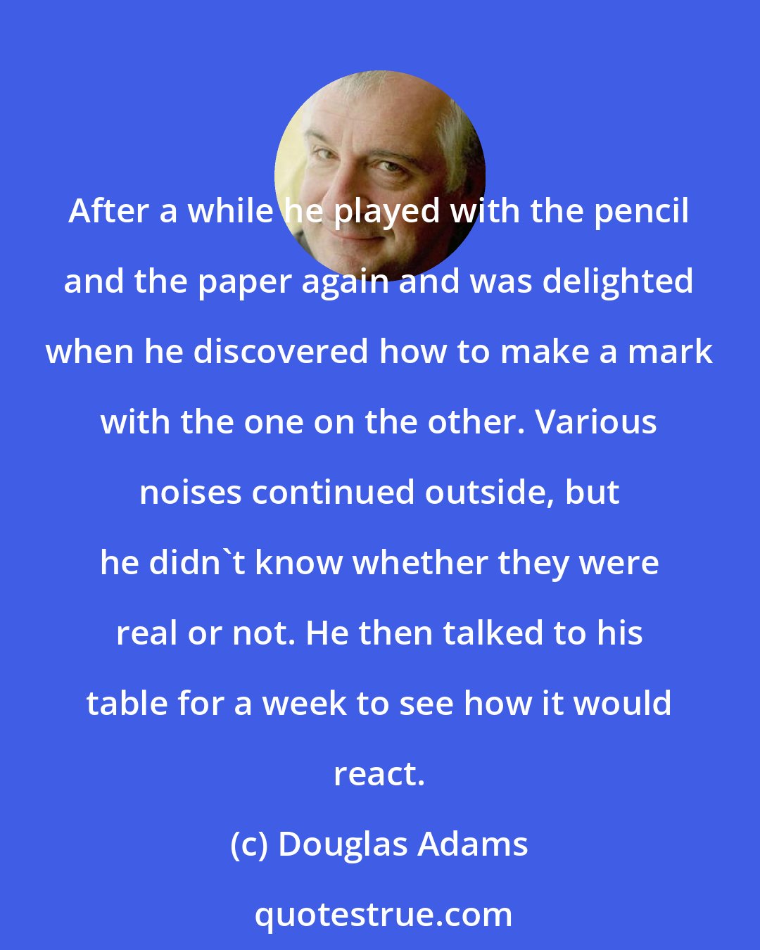 Douglas Adams: After a while he played with the pencil and the paper again and was delighted when he discovered how to make a mark with the one on the other. Various noises continued outside, but he didn't know whether they were real or not. He then talked to his table for a week to see how it would react.