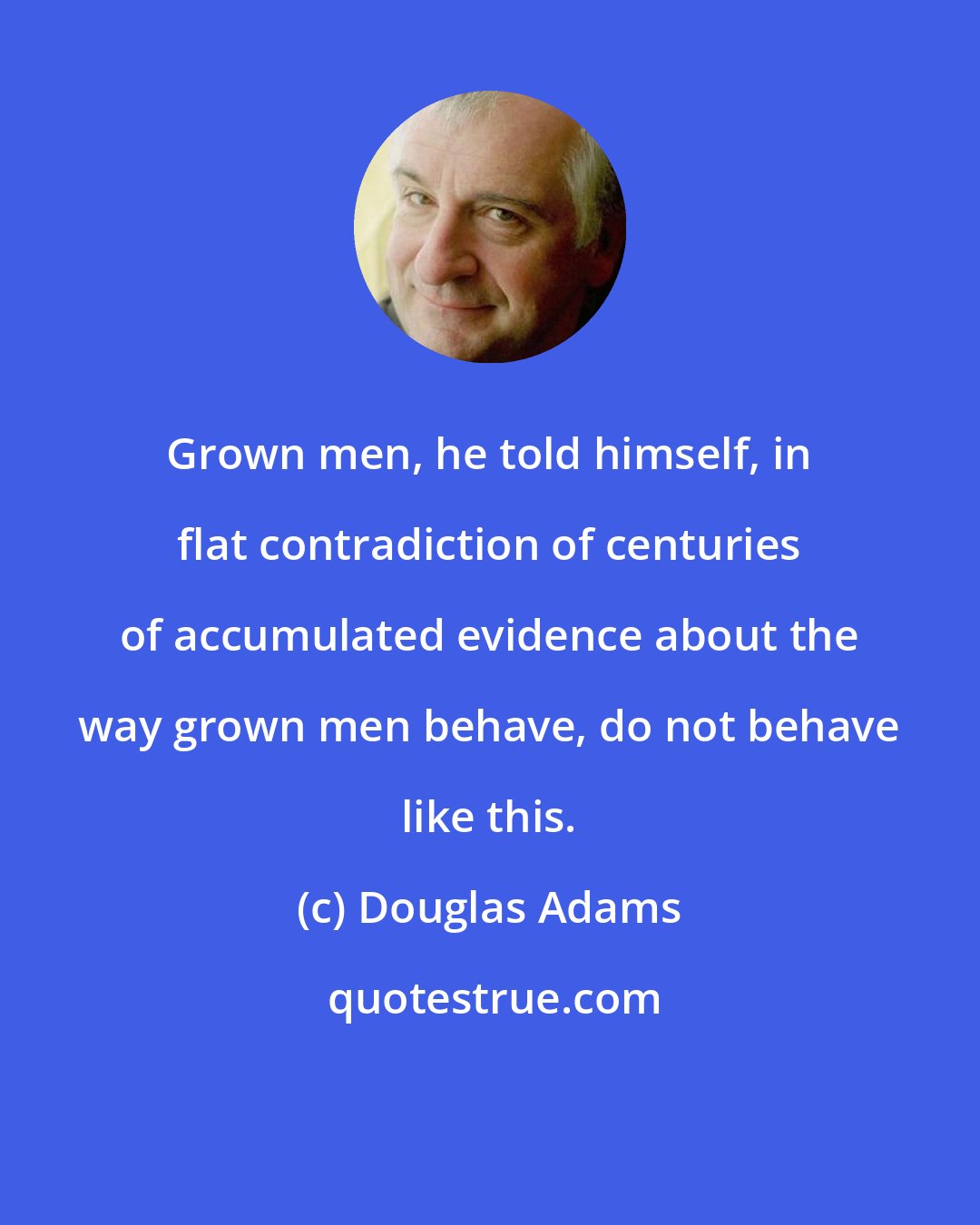 Douglas Adams: Grown men, he told himself, in flat contradiction of centuries of accumulated evidence about the way grown men behave, do not behave like this.