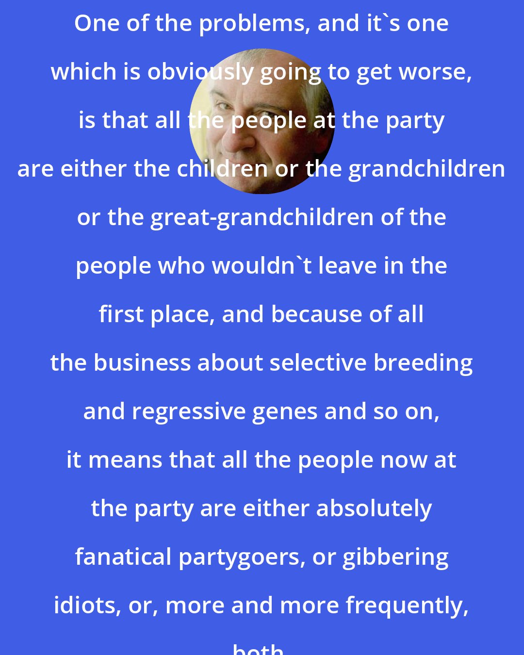 Douglas Adams: One of the problems, and it's one which is obviously going to get worse, is that all the people at the party are either the children or the grandchildren or the great-grandchildren of the people who wouldn't leave in the first place, and because of all the business about selective breeding and regressive genes and so on, it means that all the people now at the party are either absolutely fanatical partygoers, or gibbering idiots, or, more and more frequently, both.