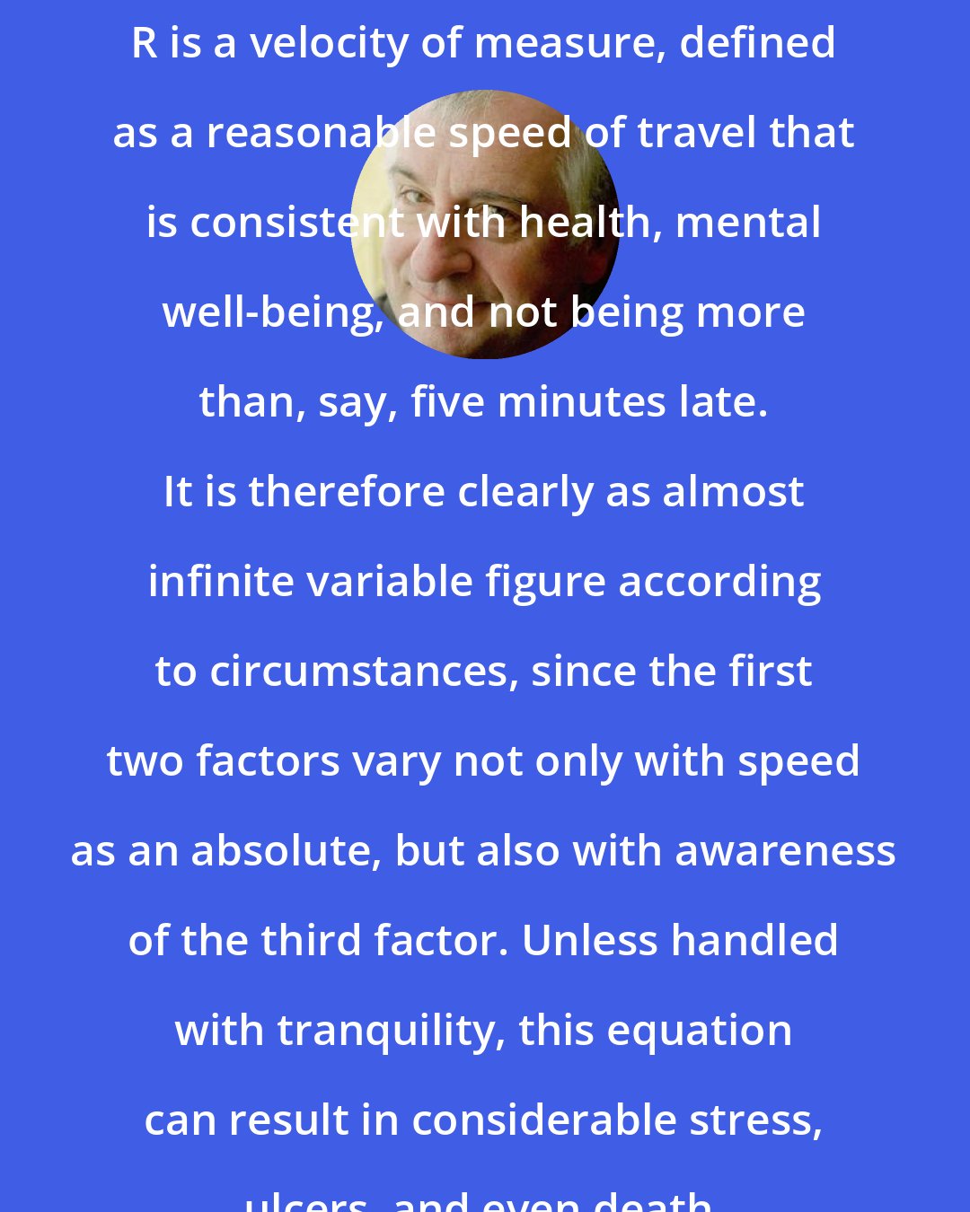 Douglas Adams: R is a velocity of measure, defined as a reasonable speed of travel that is consistent with health, mental well-being, and not being more than, say, five minutes late. It is therefore clearly as almost infinite variable figure according to circumstances, since the first two factors vary not only with speed as an absolute, but also with awareness of the third factor. Unless handled with tranquility, this equation can result in considerable stress, ulcers, and even death.