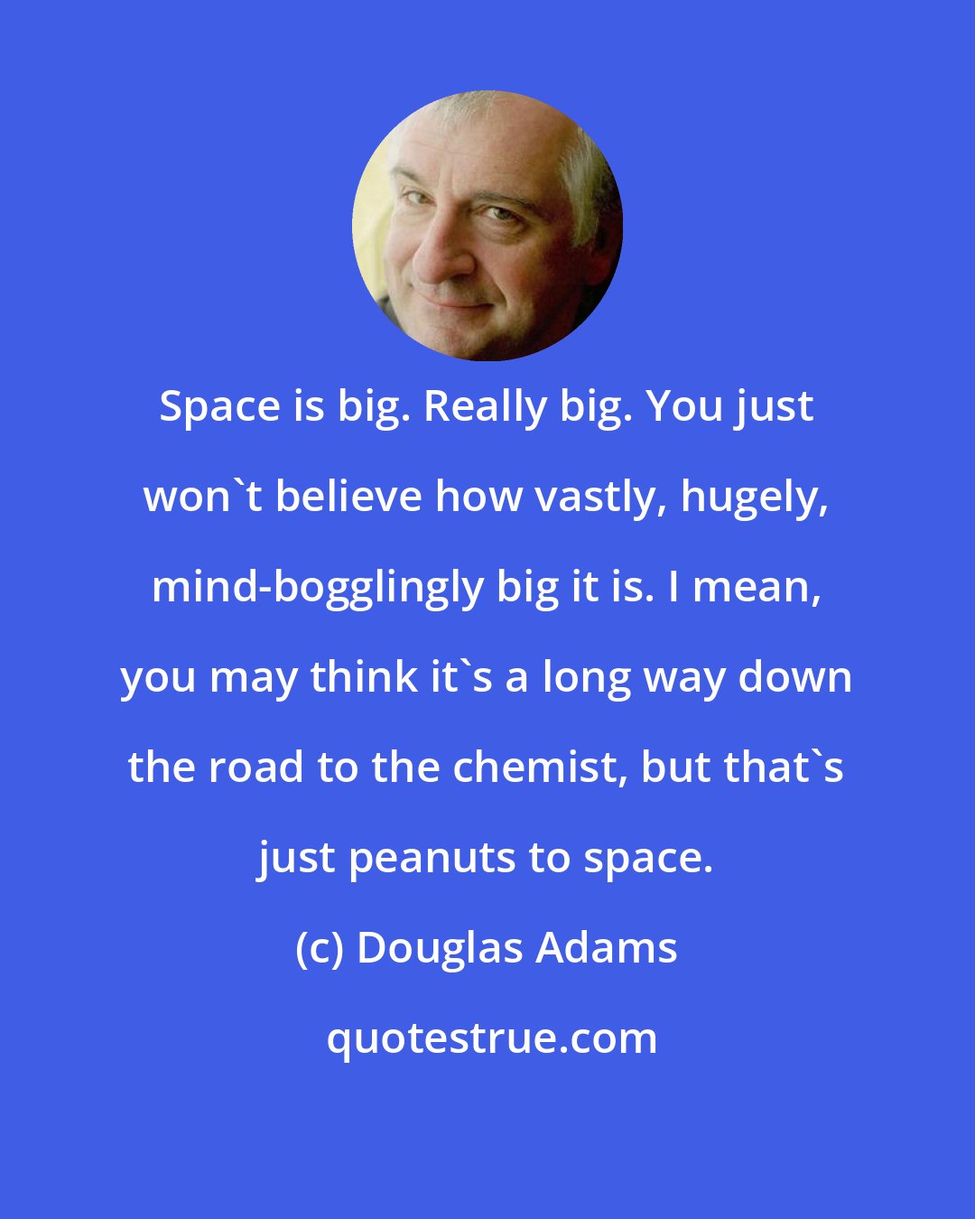 Douglas Adams: Space is big. Really big. You just won't believe how vastly, hugely, mind-bogglingly big it is. I mean, you may think it's a long way down the road to the chemist, but that's just peanuts to space.