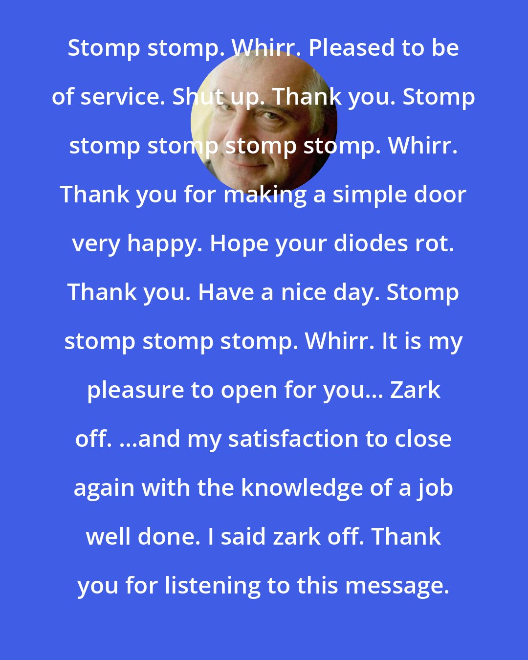 Douglas Adams: Stomp stomp. Whirr. Pleased to be of service. Shut up. Thank you. Stomp stomp stomp stomp stomp. Whirr. Thank you for making a simple door very happy. Hope your diodes rot. Thank you. Have a nice day. Stomp stomp stomp stomp. Whirr. It is my pleasure to open for you... Zark off. ...and my satisfaction to close again with the knowledge of a job well done. I said zark off. Thank you for listening to this message.