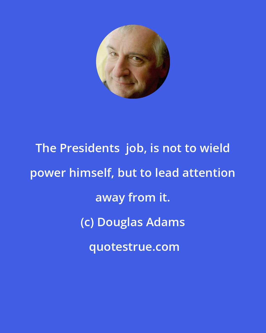 Douglas Adams: The Presidents  job, is not to wield power himself, but to lead attention away from it.