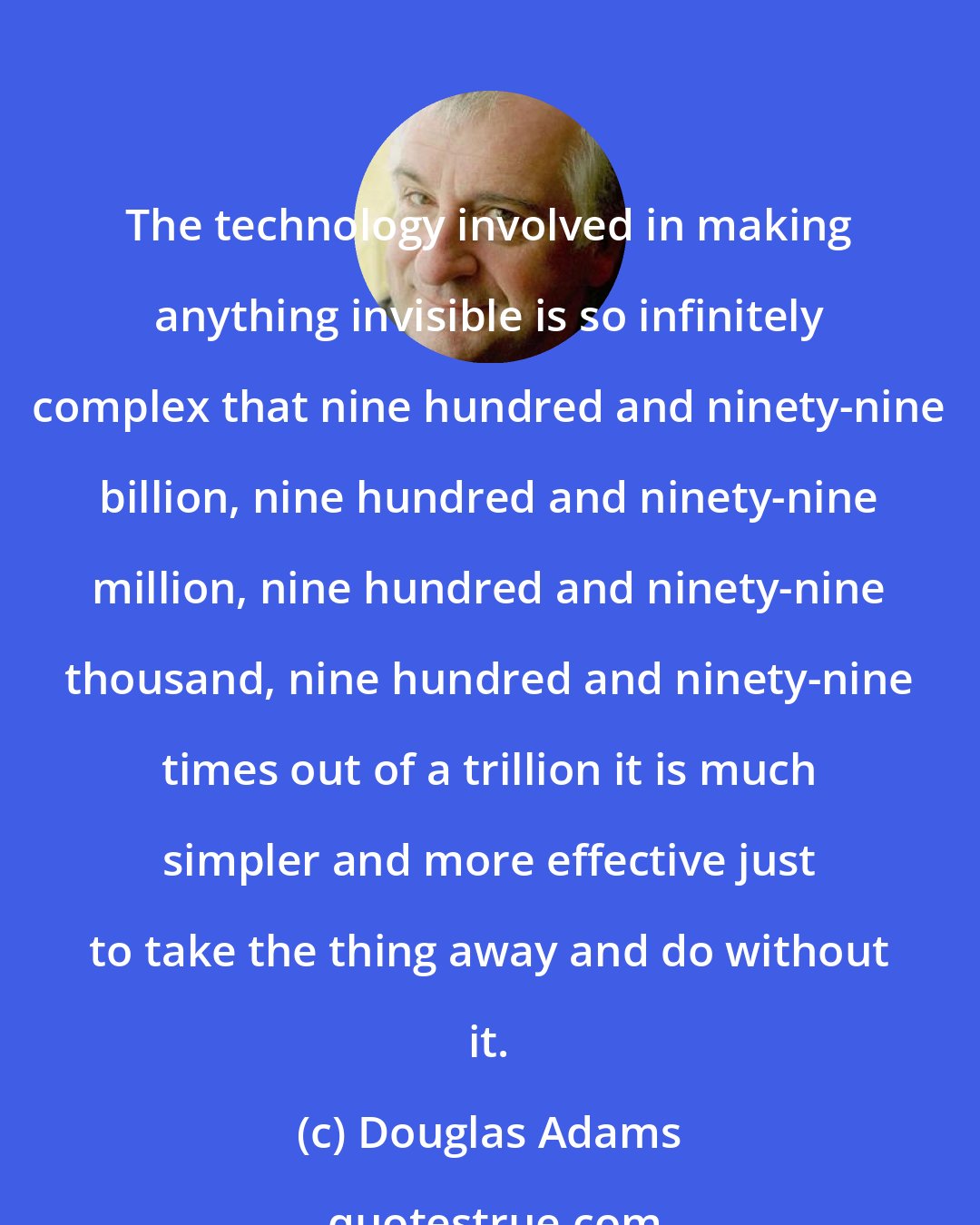 Douglas Adams: The technology involved in making anything invisible is so infinitely complex that nine hundred and ninety-nine billion, nine hundred and ninety-nine million, nine hundred and ninety-nine thousand, nine hundred and ninety-nine times out of a trillion it is much simpler and more effective just to take the thing away and do without it.