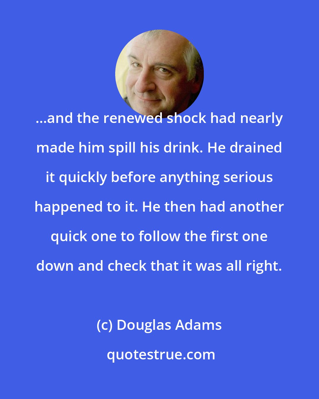 Douglas Adams: ...and the renewed shock had nearly made him spill his drink. He drained it quickly before anything serious happened to it. He then had another quick one to follow the first one down and check that it was all right.