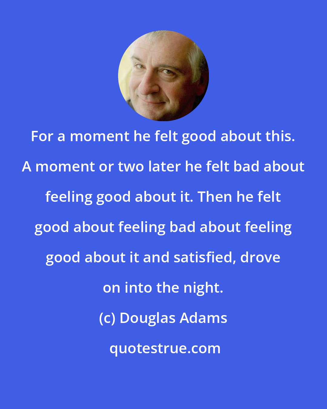 Douglas Adams: For a moment he felt good about this. A moment or two later he felt bad about feeling good about it. Then he felt good about feeling bad about feeling good about it and satisfied, drove on into the night.