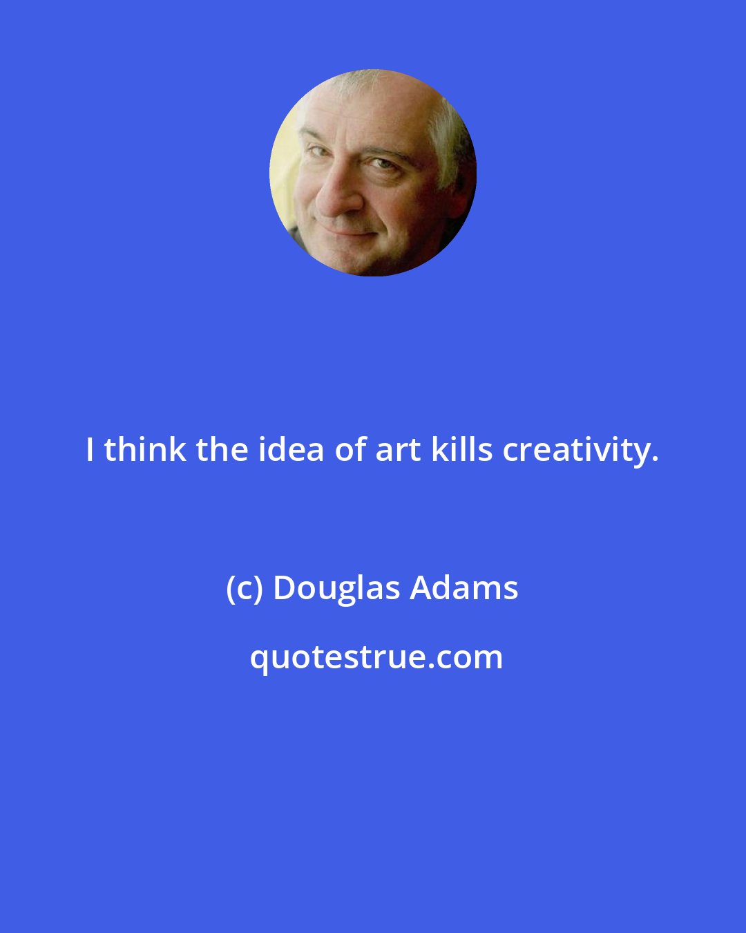 Douglas Adams: I think the idea of art kills creativity.