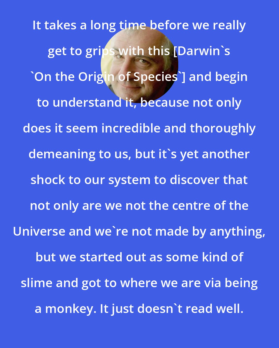 Douglas Adams: It takes a long time before we really get to grips with this [Darwin's 'On the Origin of Species'] and begin to understand it, because not only does it seem incredible and thoroughly demeaning to us, but it's yet another shock to our system to discover that not only are we not the centre of the Universe and we're not made by anything, but we started out as some kind of slime and got to where we are via being a monkey. It just doesn't read well.