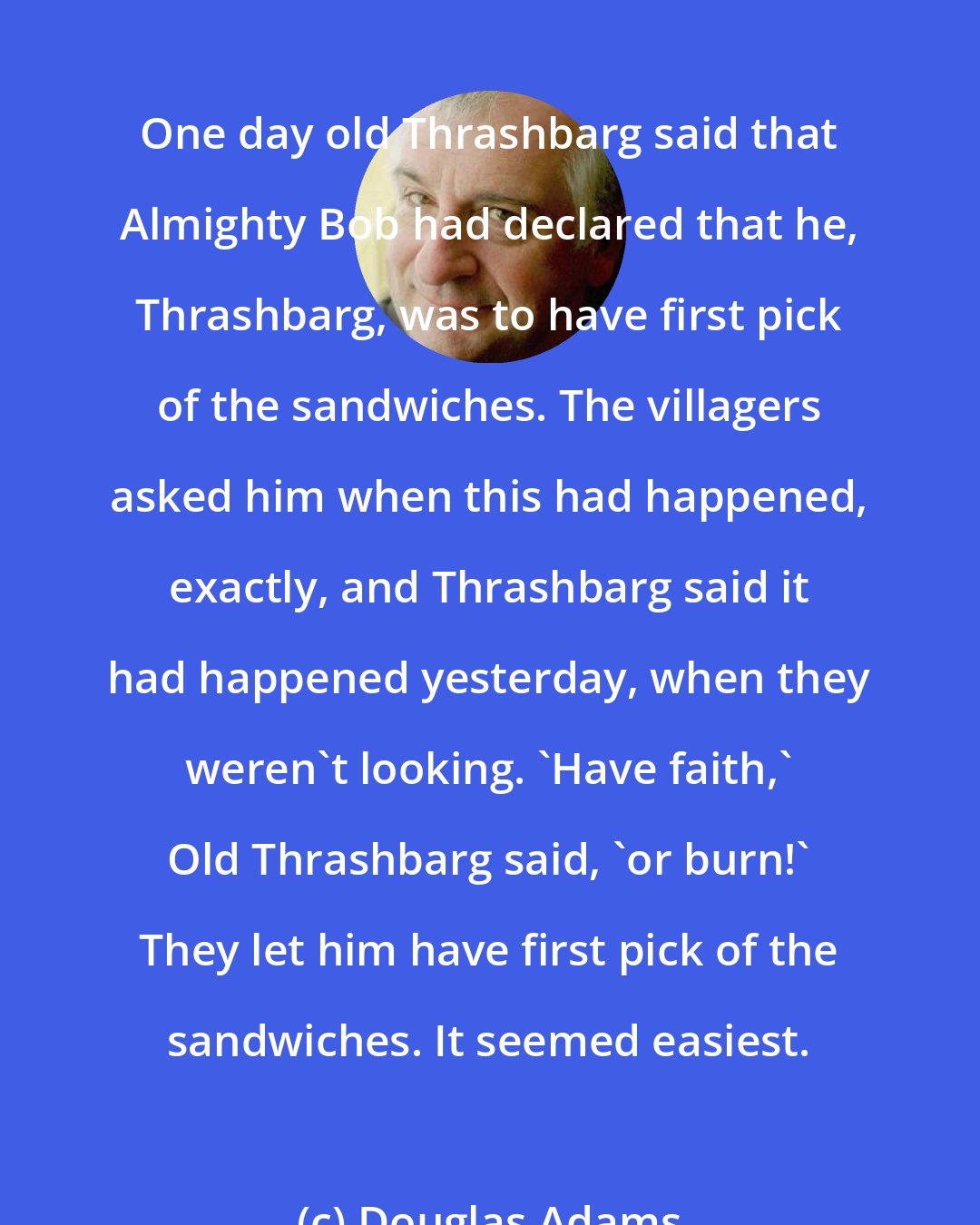 Douglas Adams: One day old Thrashbarg said that Almighty Bob had declared that he, Thrashbarg, was to have first pick of the sandwiches. The villagers asked him when this had happened, exactly, and Thrashbarg said it had happened yesterday, when they weren't looking. 'Have faith,' Old Thrashbarg said, 'or burn!' They let him have first pick of the sandwiches. It seemed easiest.