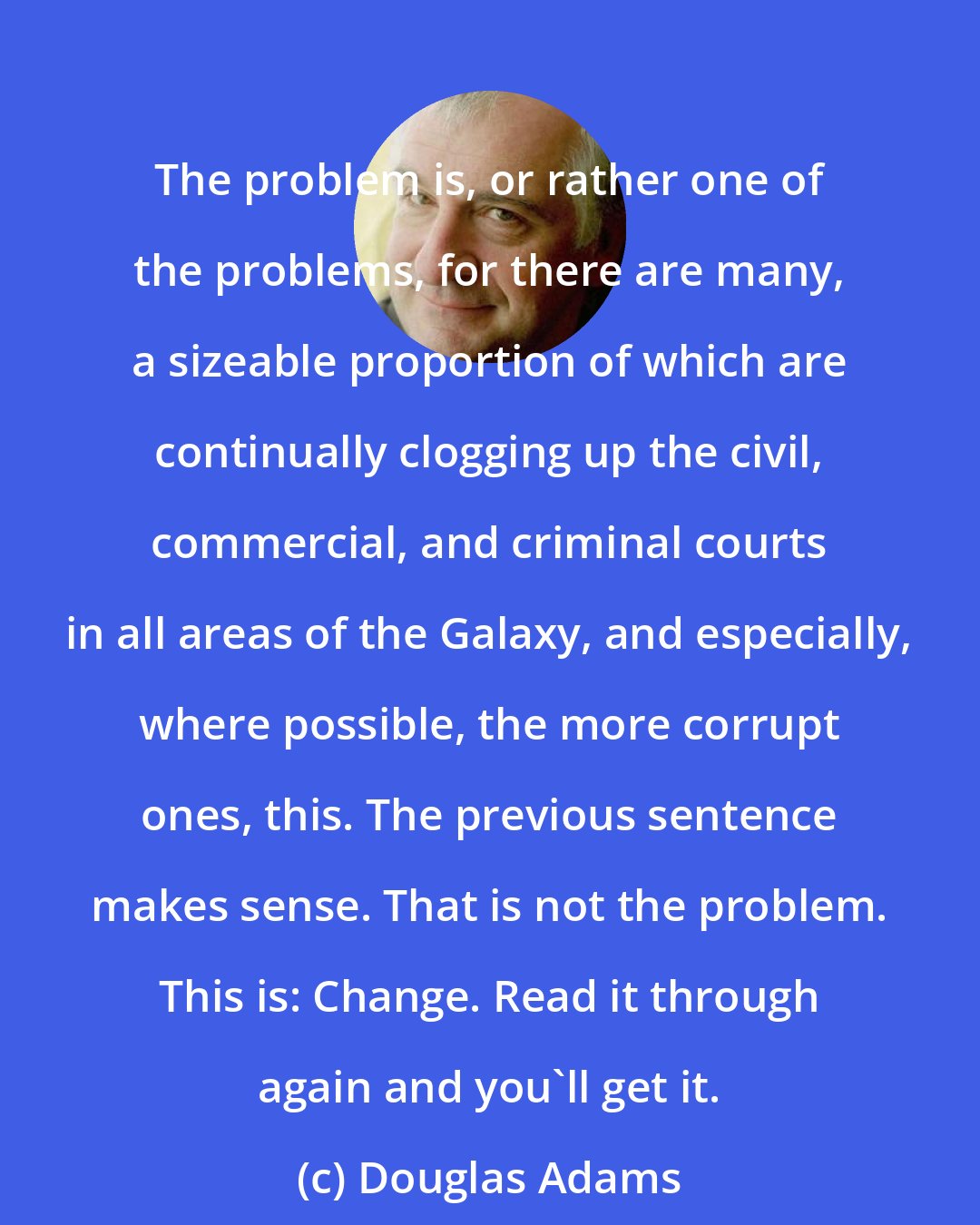Douglas Adams: The problem is, or rather one of the problems, for there are many, a sizeable proportion of which are continually clogging up the civil, commercial, and criminal courts in all areas of the Galaxy, and especially, where possible, the more corrupt ones, this. The previous sentence makes sense. That is not the problem. This is: Change. Read it through again and you'll get it.
