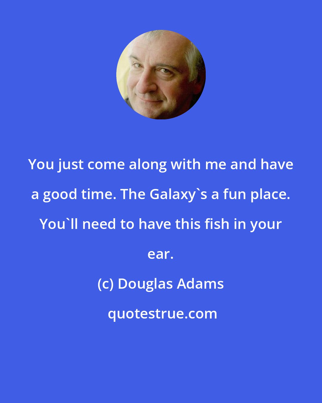 Douglas Adams: You just come along with me and have a good time. The Galaxy's a fun place. You'll need to have this fish in your ear.