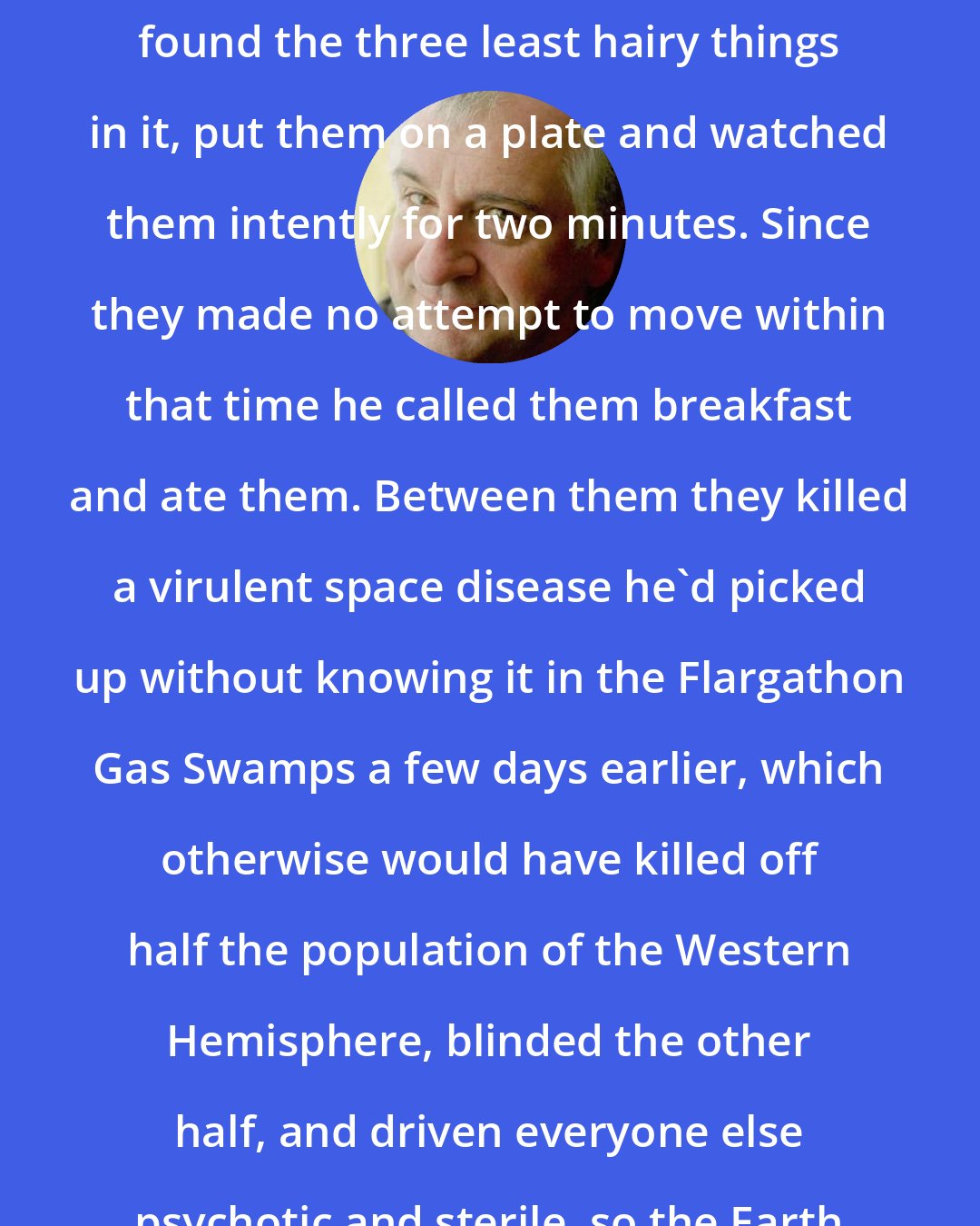 Douglas Adams: He almost danced to the fridge, found the three least hairy things in it, put them on a plate and watched them intently for two minutes. Since they made no attempt to move within that time he called them breakfast and ate them. Between them they killed a virulent space disease he'd picked up without knowing it in the Flargathon Gas Swamps a few days earlier, which otherwise would have killed off half the population of the Western Hemisphere, blinded the other half, and driven everyone else psychotic and sterile, so the Earth was lucky there.