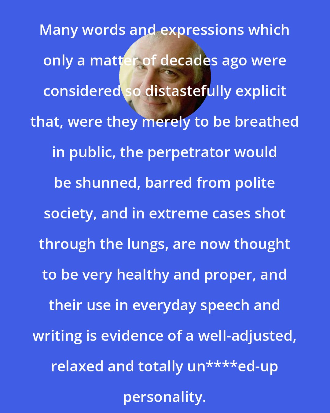 Douglas Adams: Many words and expressions which only a matter of decades ago were considered so distastefully explicit that, were they merely to be breathed in public, the perpetrator would be shunned, barred from polite society, and in extreme cases shot through the lungs, are now thought to be very healthy and proper, and their use in everyday speech and writing is evidence of a well-adjusted, relaxed and totally un****ed-up personality.