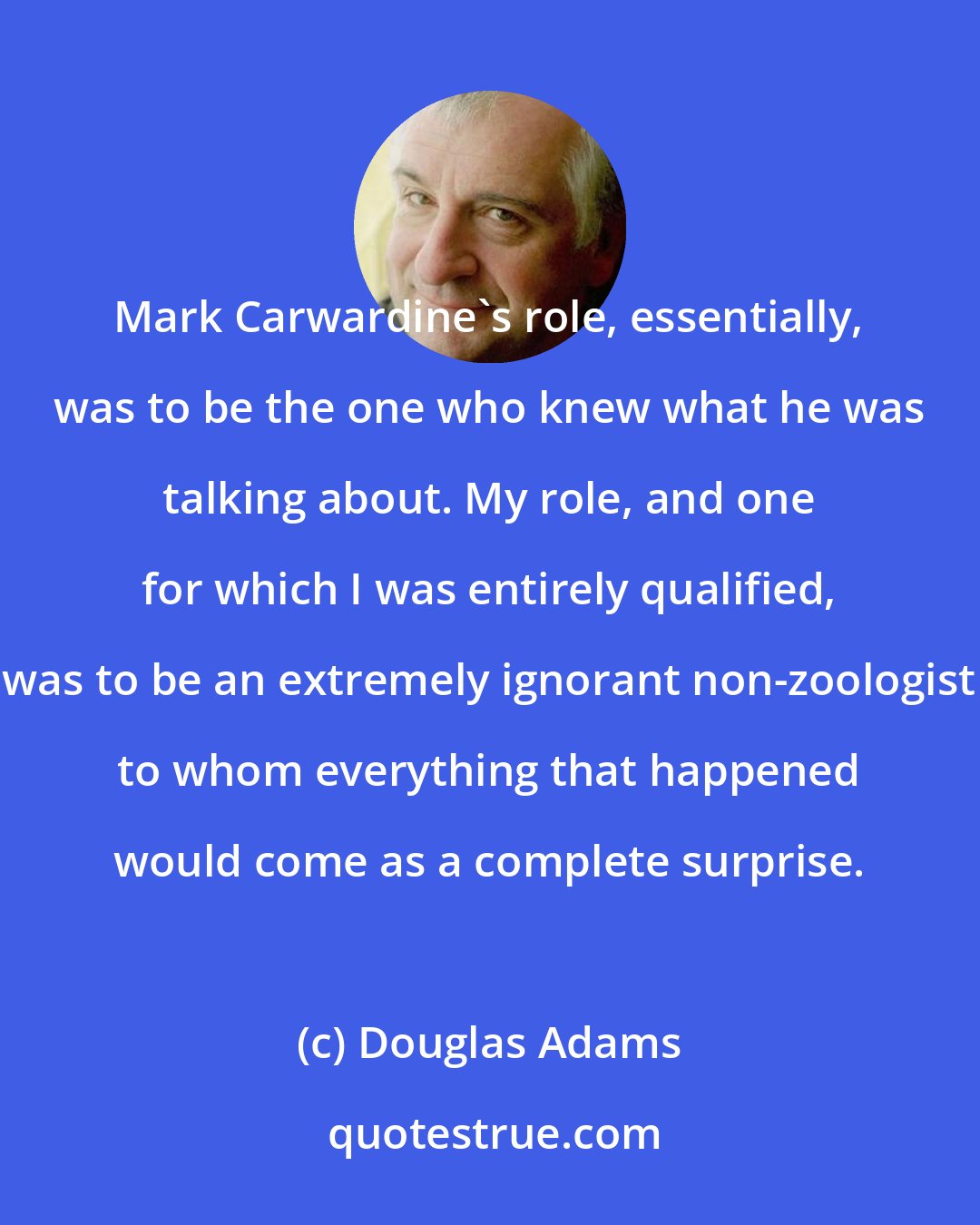 Douglas Adams: Mark Carwardine's role, essentially, was to be the one who knew what he was talking about. My role, and one for which I was entirely qualified, was to be an extremely ignorant non-zoologist to whom everything that happened would come as a complete surprise.