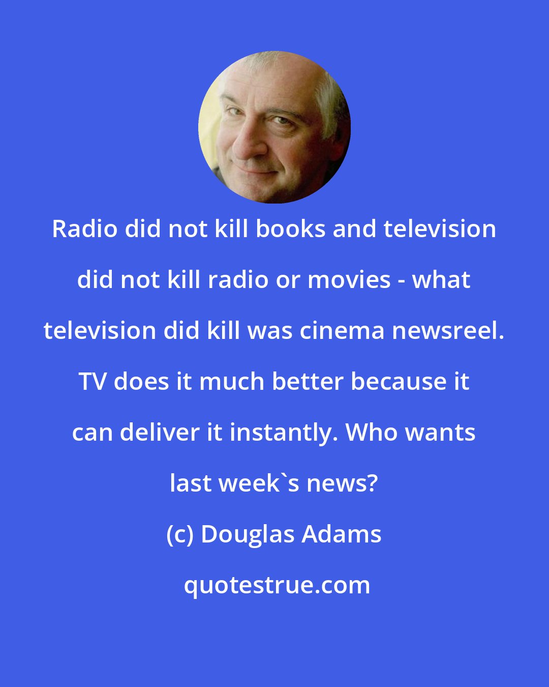 Douglas Adams: Radio did not kill books and television did not kill radio or movies - what television did kill was cinema newsreel. TV does it much better because it can deliver it instantly. Who wants last week's news?